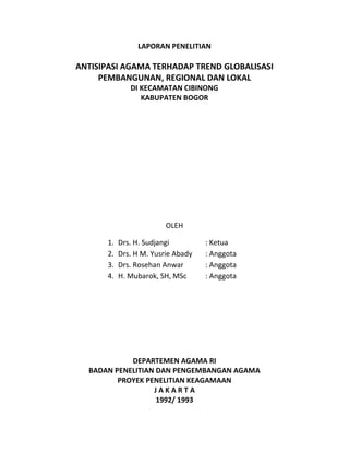 LAPORAN PENELITIAN
ANTISIPASI AGAMA TERHADAP TREND GLOBALISASI
PEMBANGUNAN, REGIONAL DAN LOKAL
DI KECAMATAN CIBINONG
KABUPATEN BOGOR
OLEH
1. Drs. H. Sudjangi : Ketua
2. Drs. H M. Yusrie Abady : Anggota
3. Drs. Rosehan Anwar : Anggota
4. H. Mubarok, SH, MSc : Anggota
DEPARTEMEN AGAMA RI
BADAN PENELITIAN DAN PENGEMBANGAN AGAMA
PROYEK PENELITIAN KEAGAMAAN
J A K A R T A
1992/ 1993
 
