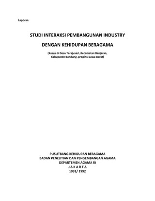 Laporan
STUDI INTERAKSI PEMBANGUNAN INDUSTRY
DENGAN KEHIDUPAN BERAGAMA
(Kasus di Desa Tarajusari, Kecamatan Banjaran,
Kabupaten Bandung, propinsi Jawa Barat)
PUSLITBANG KEHIDUPAN BERAGAMA
BADAN PENELITIAN DAN PENGEMBANGAN AGAMA
DEPARTEMEN AGAMA RI
J A K A R T A
1991/ 1992
 