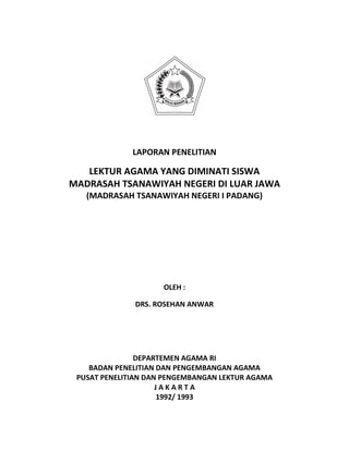 LAPORAN PENELITIAN
LEKTUR AGAMA YANG DIMINATI SISWA
MADRASAH TSANAWIYAH NEGERI DI LUAR JAWA
(MADRASAH TSANAWIYAH NEGERI I PADANG)
OLEH :
DRS. ROSEHAN ANWAR
DEPARTEMEN AGAMA RI
BADAN PENELITIAN DAN PENGEMBANGAN AGAMA
PUSAT PENELITIAN DAN PENGEMBANGAN LEKTUR AGAMA
J A K A R T A
1992/ 1993
 
