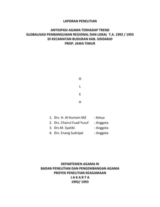 LAPORAN PENELITIAN
ANTISIPASI AGAMA TERHADAP TREND
GLOBALISASI PEMBANGUNAN REGIONAL DAN LOKAL T.A. 1992 / 1993
DI KECAMATAN BUDURAN KAB. SIDOARJO
PROP. JAWA TIMUR
O
L
E
H
1. Drs. H. Al Humam MZ : Ketua
2. Drs. Chairul Fuad Yusuf : Anggota
3. Drs.M. Syatibi : Anggota
4. Drs. Enang Sudrajat : Anggota
DEPARTEMEN AGAMA RI
BADAN PENELITIAN DAN PENGEMBANGAN AGAMA
PROYEK PENELITIAN KEAGAMAAN
J A K A R T A
1992/ 1993
 