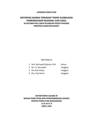 LAPORAN PENELITIAN
ANTISIPASI AGAMA TERHADAP TREND GLOBALISASI
PEMBANGUNAN REGIONAL DAN LOKAL
DI KECAMATAN LUBUK KILANGAN KODYA PADANG
PROPINSI SUMATERA BARAT
TIM PENELITI
1. DrA. Nurhayati Djamas, M.A : Ketua
2. Drs. D. Zainuddin : Anggota
3. Drs.Azril Yahya : Anggota
4. Dra. Puji Astuti : Anggota
DEPARTEMEN AGAMA RI
BADAN PENELITIAN DAN PENGEMBANGAN AGAMA
PROYEK PENELITIAN KEAGAMAAN
J A K A R T A
1992/ 1993
 
