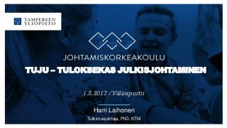 TUJU – TULOKSEKAS JULKISJOHTAMINEN
1.5.2017 /Väliraportti
Harri Laihonen
Tutkimusjohtaja, PhD, KTM
 
