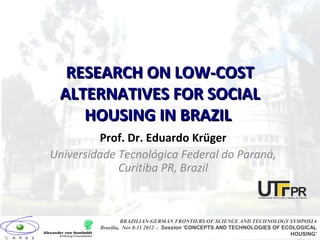 RESEARCH ON LOW-COSTRESEARCH ON LOW-COST
ALTERNATIVES FOR SOCIALALTERNATIVES FOR SOCIAL
HOUSING IN BRAZILHOUSING IN BRAZIL
Prof. Dr. Eduardo Krüger
Universidade Tecnológica Federal do Paraná,
Curitiba PR, Brazil
BRAZILIAN-GERMAN FRONTIERS OF SCIENCE AND TECHNOLOGY SYMPOSIA
Brasilia, Nov 8-11 2012 - Session ‘CONCEPTS AND TECHNOLOGIES OF ECOLOGICAL
HOUSING’
 