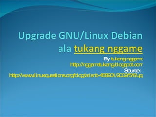 By  tukang nggame http://nggametukang.blogspot.com Source :  http://www.linuxquestions.org/blog/arisnb-458901/2009/5/6/upgrade-gnulinux-debian-etch-to-gnulinux-debian-lenny-ala-tukang-nggame-1930/ tukang nggame  http:// nggametukang.blogspot.com Kerja keras adalah energi kita http://nggametukang.blogspot.com/2009/11/kerja-keras-adalah-energi-kita.html 
