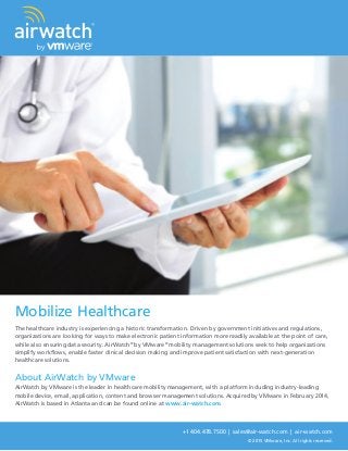 +1 404.478.7500 | sales@air-watch.com | air-watch.com
© 2015 VMware, Inc. All rights reserved.
Mobilize Healthcare
The healthcare industry is experiencing a historic transformation. Driven by government initiatives and regulations,
organizations are looking for ways to make electronic patient information more readily available at the point of care,
while also ensuring data security. AirWatch®
by VMware®
mobility management solutions seek to help organizations
simplify workflows, enable faster clinical decision making and improve patient satisfaction with next-generation
healthcare solutions.
About AirWatch by VMware
AirWatch by VMware is the leader in healthcare mobility management, with a platform including industry-leading
mobile device, email, application, content and browser management solutions. Acquired by VMware in February 2014,
AirWatch is based in Atlanta and can be found online at www.air-watch.com.
 