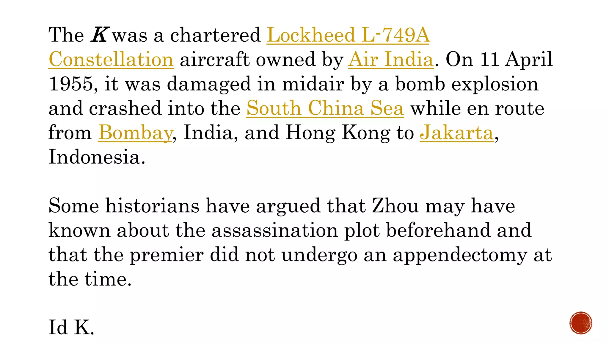 The K was a chartered Lockheed L-749A
Constellation aircraft owned by Air India. On 11 April
1955, it was damaged in midair by a bomb explosion
and crashed into the South China Sea while en route
from Bombay, India, and Hong Kong to Jakarta,
Indonesia.
Some historians have argued that Zhou may have
known about the assassination plot beforehand and
that the premier did not undergo an appendectomy at
the time.
Id K.
 