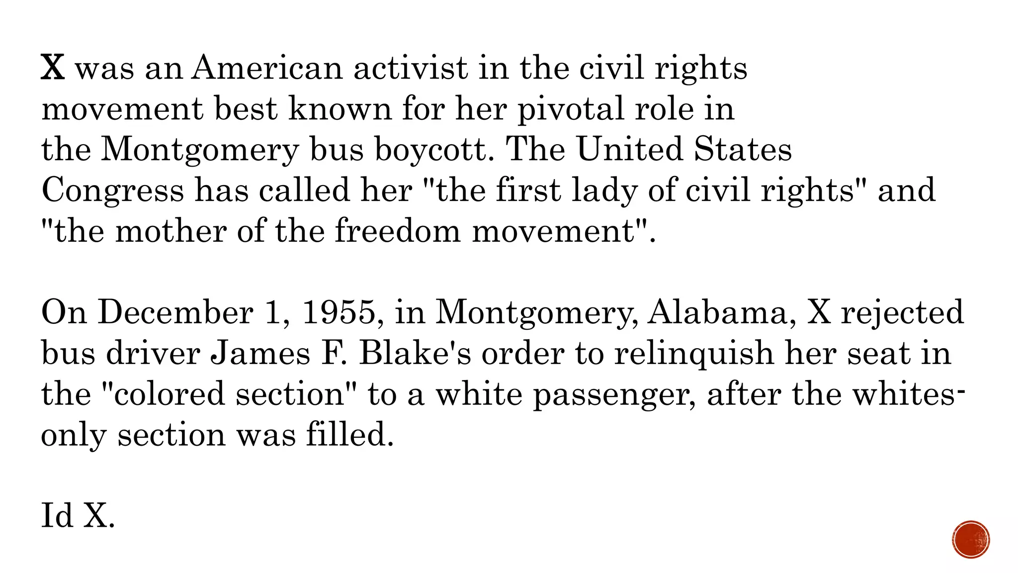 X was an American activist in the civil rights
movement best known for her pivotal role in
the Montgomery bus boycott. The United States
Congress has called her "the first lady of civil rights" and
"the mother of the freedom movement".
On December 1, 1955, in Montgomery, Alabama, X rejected
bus driver James F. Blake's order to relinquish her seat in
the "colored section" to a white passenger, after the whites-
only section was filled.
Id X.
 