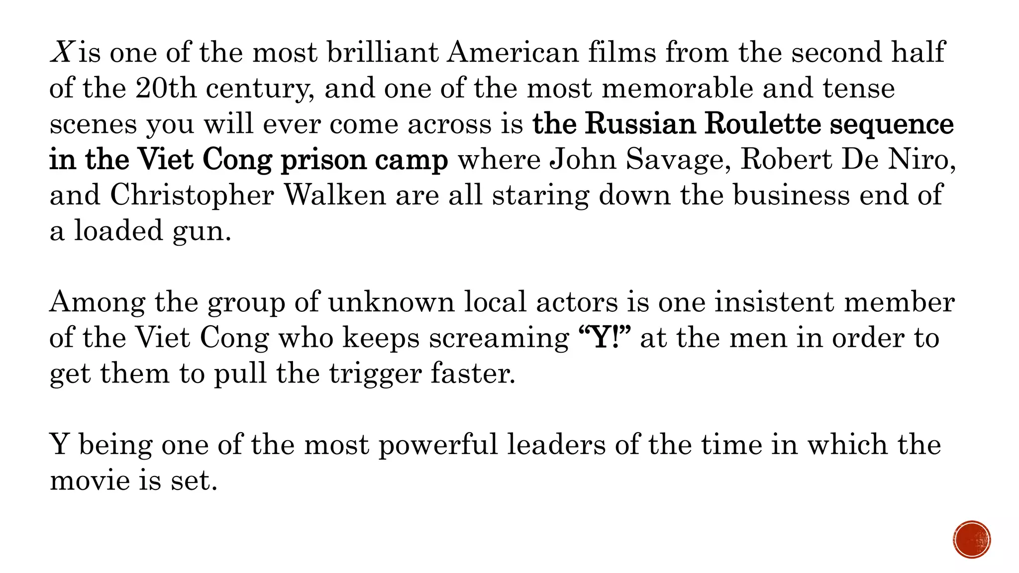 X is one of the most brilliant American films from the second half
of the 20th century, and one of the most memorable and tense
scenes you will ever come across is the Russian Roulette sequence
in the Viet Cong prison camp where John Savage, Robert De Niro,
and Christopher Walken are all staring down the business end of
a loaded gun.
Among the group of unknown local actors is one insistent member
of the Viet Cong who keeps screaming “Y!” at the men in order to
get them to pull the trigger faster.
Y being one of the most powerful leaders of the time in which the
movie is set.
 