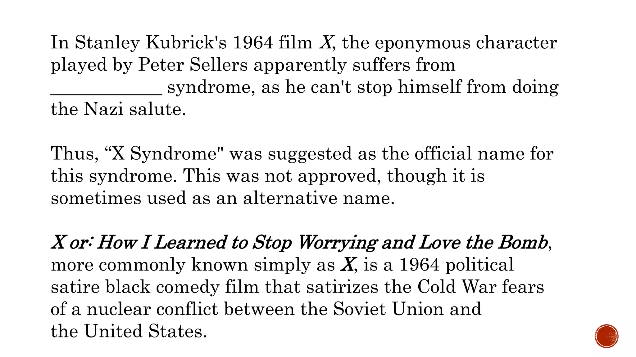 In Stanley Kubrick's 1964 film X, the eponymous character
played by Peter Sellers apparently suffers from
____________ syndrome, as he can't stop himself from doing
the Nazi salute.
Thus, “X Syndrome" was suggested as the official name for
this syndrome. This was not approved, though it is
sometimes used as an alternative name.
X or: How I Learned to Stop Worrying and Love the Bomb,
more commonly known simply as X, is a 1964 political
satire black comedy film that satirizes the Cold War fears
of a nuclear conflict between the Soviet Union and
the United States.
 