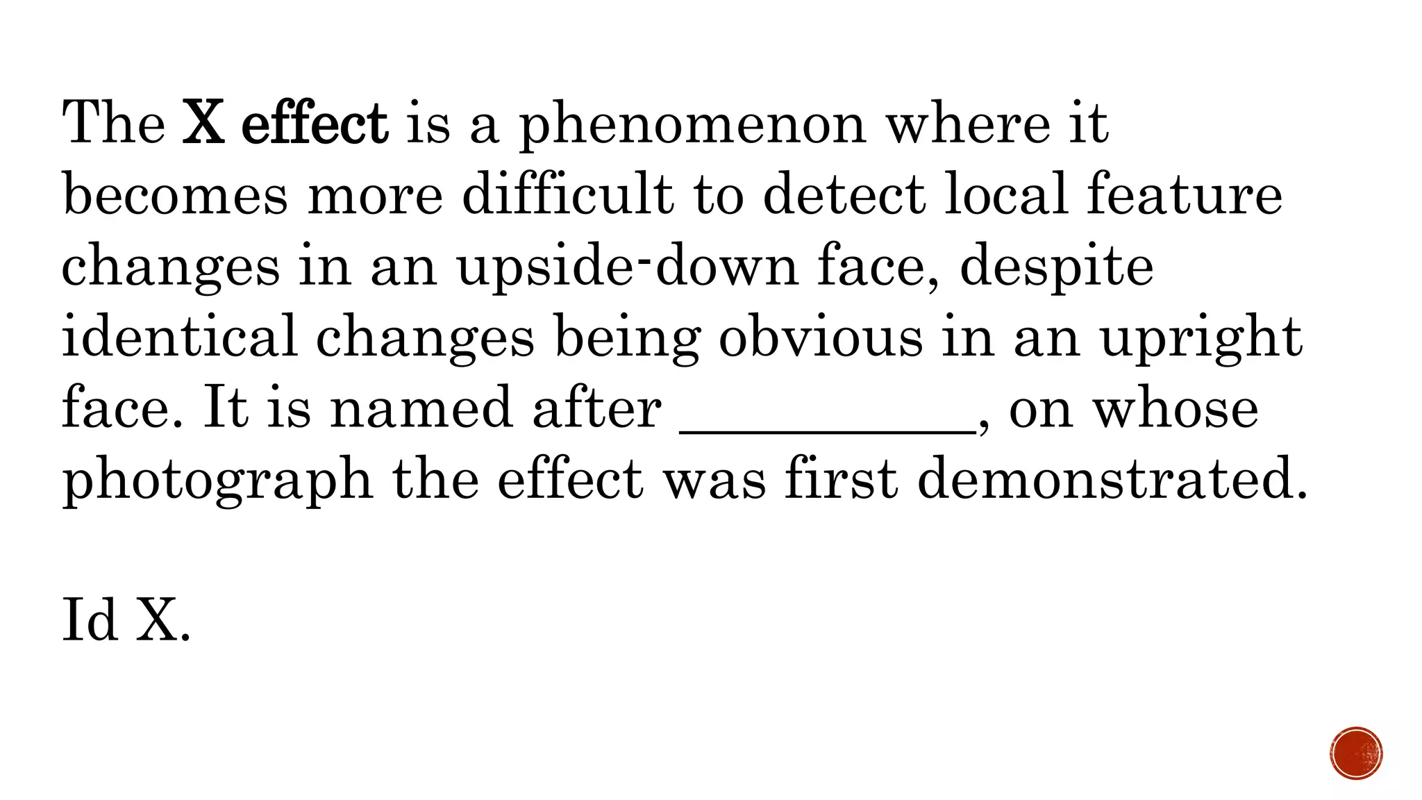 The X effect is a phenomenon where it
becomes more difficult to detect local feature
changes in an upside-down face, despite
identical changes being obvious in an upright
face. It is named after __________, on whose
photograph the effect was first demonstrated.
Id X.
 