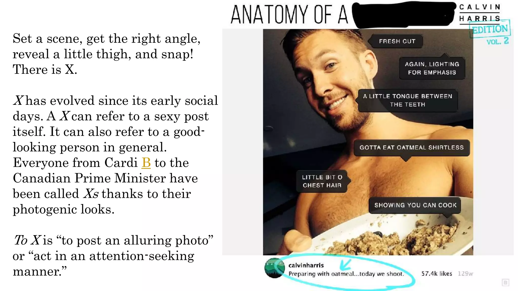 Set a scene, get the right angle,
reveal a little thigh, and snap!
There is X.
X has evolved since its early social
days. A X can refer to a sexy post
itself. It can also refer to a good-
looking person in general.
Everyone from Cardi B to the
Canadian Prime Minister have
been called Xs thanks to their
photogenic looks.
To X is “to post an alluring photo”
or “act in an attention-seeking
manner.”
 