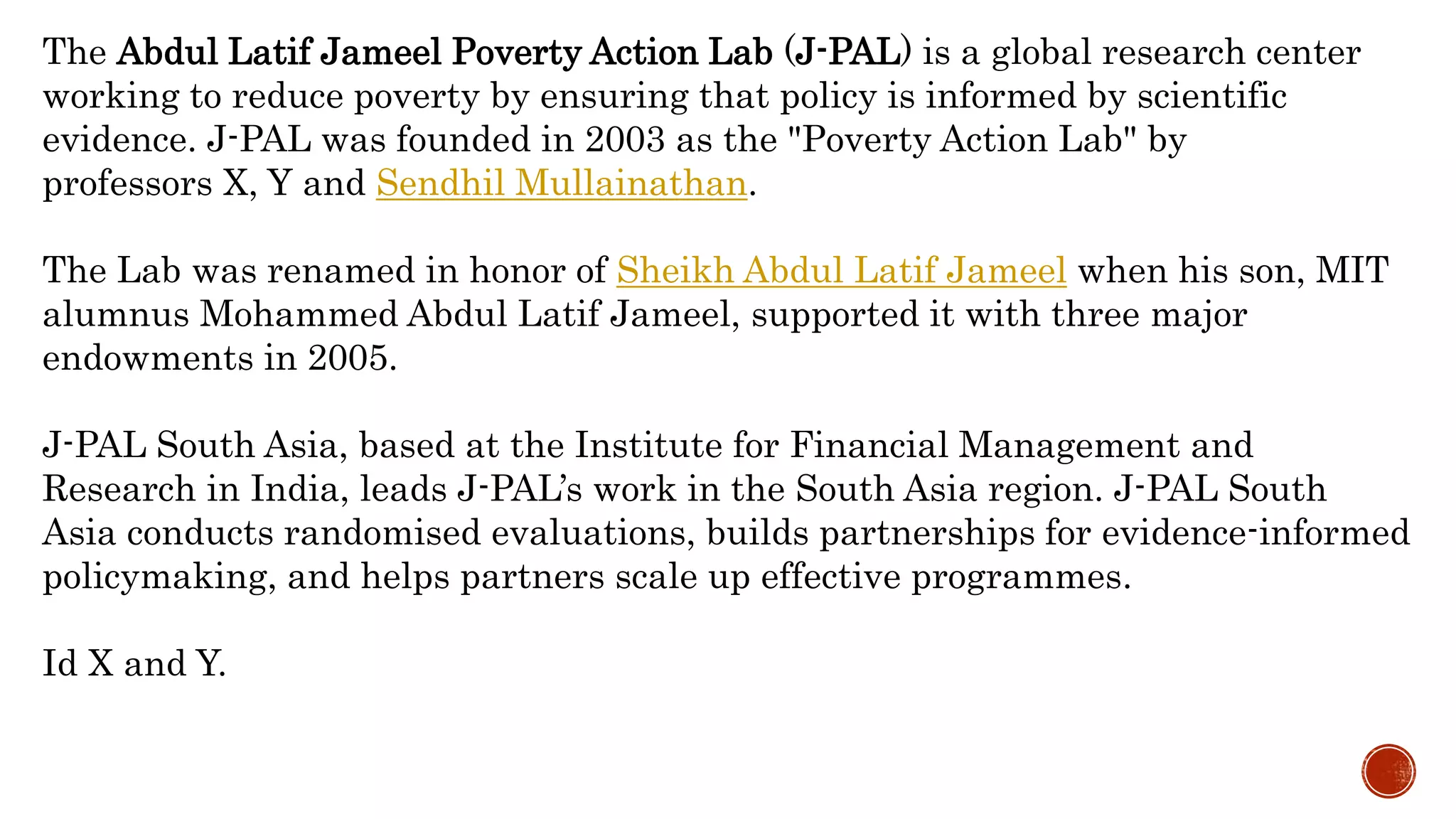 The Abdul Latif Jameel Poverty Action Lab (J-PAL) is a global research center
working to reduce poverty by ensuring that policy is informed by scientific
evidence. J-PAL was founded in 2003 as the "Poverty Action Lab" by
professors X, Y and Sendhil Mullainathan.
The Lab was renamed in honor of Sheikh Abdul Latif Jameel when his son, MIT
alumnus Mohammed Abdul Latif Jameel, supported it with three major
endowments in 2005.
J-PAL South Asia, based at the Institute for Financial Management and
Research in India, leads J-PAL’s work in the South Asia region. J-PAL South
Asia conducts randomised evaluations, builds partnerships for evidence-informed
policymaking, and helps partners scale up effective programmes.
Id X and Y.
 