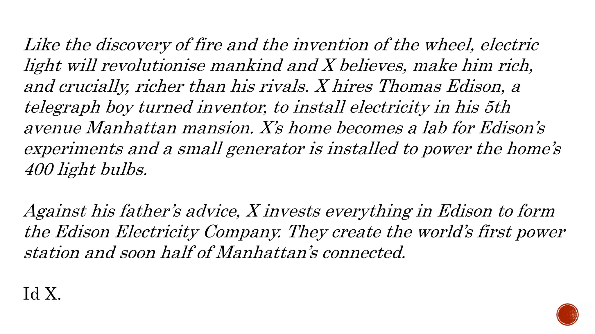 Like the discovery of fire and the invention of the wheel, electric
light will revolutionise mankind and X believes, make him rich,
and crucially, richer than his rivals. X hires Thomas Edison, a
telegraph boy turned inventor, to install electricity in his 5th
avenue Manhattan mansion. X’s home becomes a lab for Edison’s
experiments and a small generator is installed to power the home’s
400 light bulbs.
Against his father’s advice, X invests everything in Edison to form
the Edison Electricity Company. They create the world’s first power
station and soon half of Manhattan’s connected.
Id X.
 