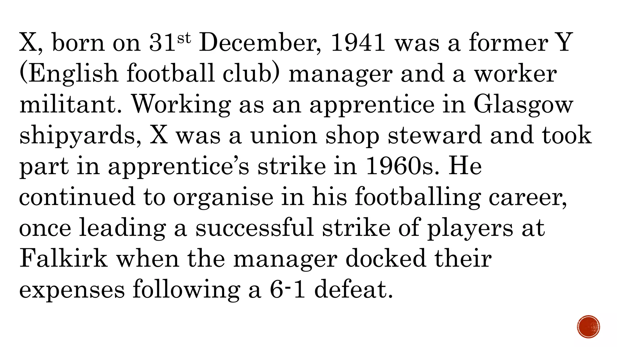 X, born on 31st December, 1941 was a former Y
(English football club) manager and a worker
militant. Working as an apprentice in Glasgow
shipyards, X was a union shop steward and took
part in apprentice’s strike in 1960s. He
continued to organise in his footballing career,
once leading a successful strike of players at
Falkirk when the manager docked their
expenses following a 6-1 defeat.
 