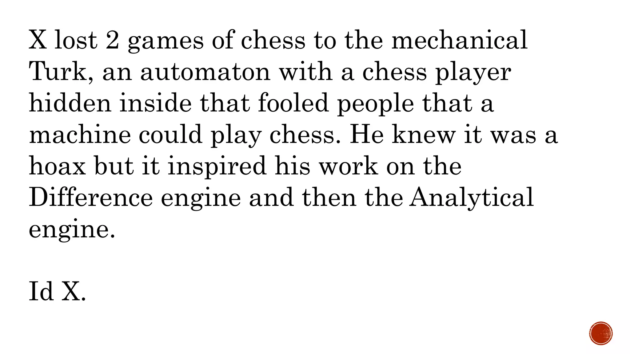 X lost 2 games of chess to the mechanical
Turk, an automaton with a chess player
hidden inside that fooled people that a
machine could play chess. He knew it was a
hoax but it inspired his work on the
Difference engine and then the Analytical
engine.
Id X.
 