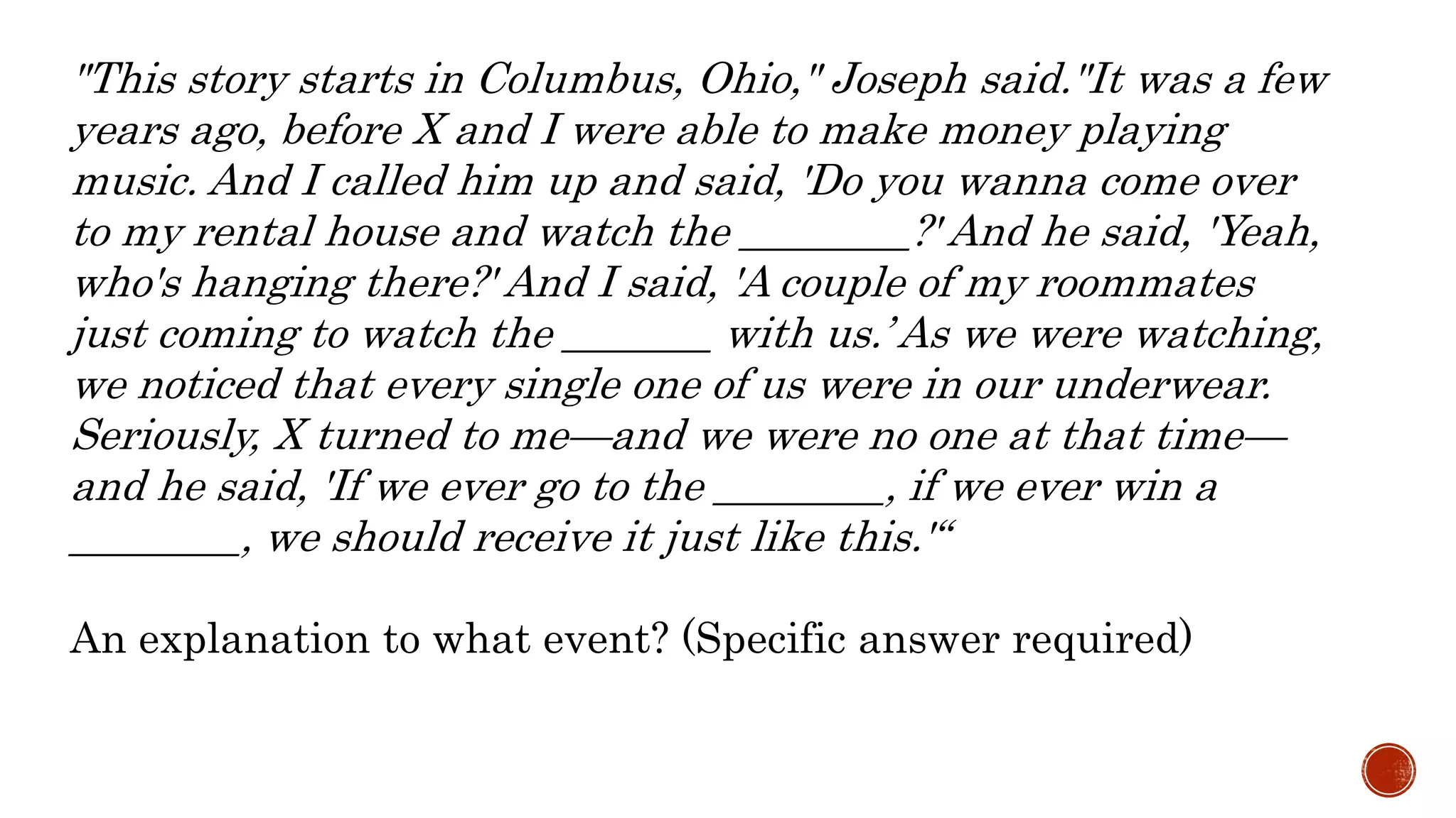 "This story starts in Columbus, Ohio," Joseph said."It was a few
years ago, before X and I were able to make money playing
music. And I called him up and said, 'Do you wanna come over
to my rental house and watch the ________?' And he said, 'Yeah,
who's hanging there?' And I said, 'A couple of my roommates
just coming to watch the _______ with us.’ As we were watching,
we noticed that every single one of us were in our underwear.
Seriously, X turned to me—and we were no one at that time—
and he said, 'If we ever go to the ________, if we ever win a
________, we should receive it just like this.'“
An explanation to what event? (Specific answer required)
 