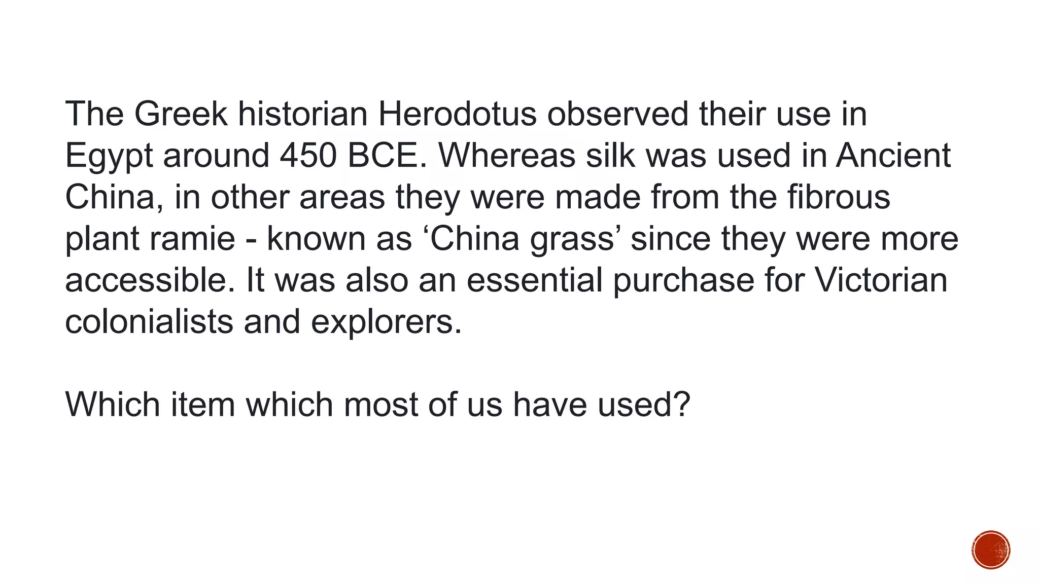 The Greek historian Herodotus observed their use in
Egypt around 450 BCE. Whereas silk was used in Ancient
China, in other areas they were made from the fibrous
plant ramie - known as ‘China grass’ since they were more
accessible. It was also an essential purchase for Victorian
colonialists and explorers.
Which item which most of us have used?
 