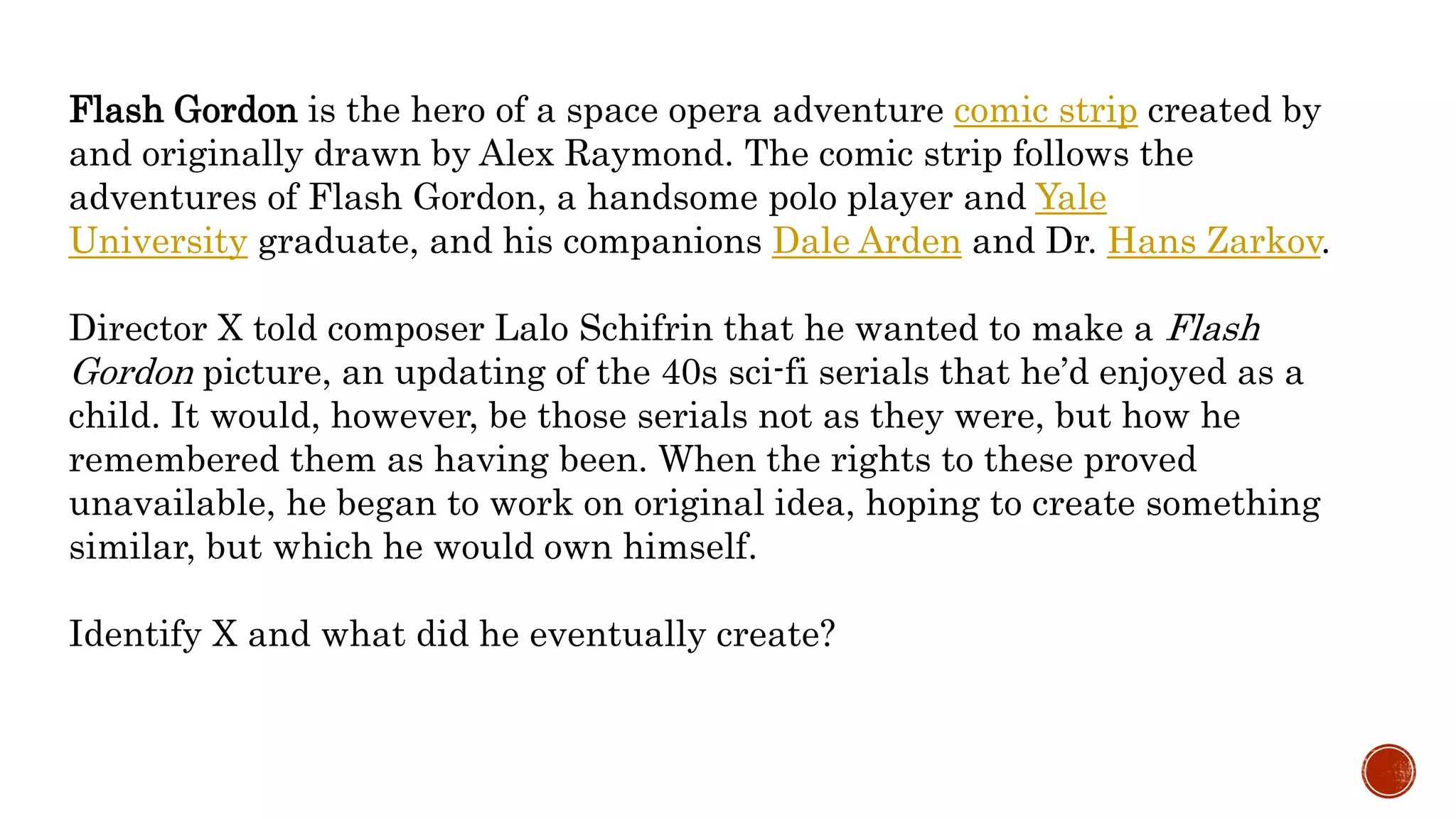 Flash Gordon is the hero of a space opera adventure comic strip created by
and originally drawn by Alex Raymond. The comic strip follows the
adventures of Flash Gordon, a handsome polo player and Yale
University graduate, and his companions Dale Arden and Dr. Hans Zarkov.
Director X told composer Lalo Schifrin that he wanted to make a Flash
Gordon picture, an updating of the 40s sci-fi serials that he’d enjoyed as a
child. It would, however, be those serials not as they were, but how he
remembered them as having been. When the rights to these proved
unavailable, he began to work on original idea, hoping to create something
similar, but which he would own himself.
Identify X and what did he eventually create?
 