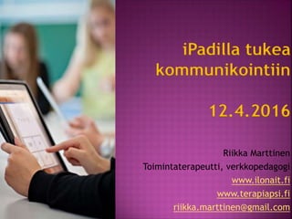 iPadilla tukea
kommunikointiin
12.4.2016
Riikka Marttinen
Toimintaterapeutti, verkkopedagogi
www.ilonait.fi
www.terapiapsi.fi
riikka.marttinen@gmail.com
 