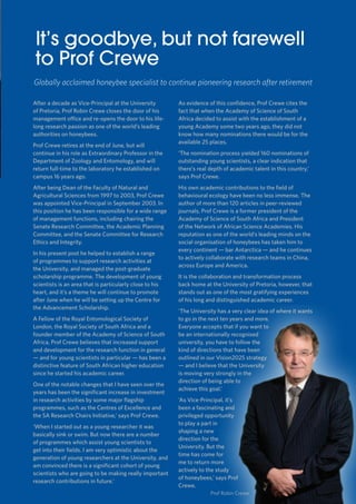 11
TUKKIE
It’s goodbye, but not farewell
to Prof Crewe
After a decade as Vice-Principal at the University
of Pretoria, Prof Robin Crewe closes the door of his
management office and re-opens the door to his life-
long research passion as one of the world’s leading
authorities on honeybees.
Prof Crewe retires at the end of June, but will
continue in his role as Extraordinary Professor in the
Department of Zoology and Entomology, and will
return full-time to the laboratory he established on
campus 16 years ago.
After being Dean of the Faculty of Natural and
Agricultural Sciences from 1997 to 2003, Prof Crewe
was appointed Vice-Principal in September 2003. In
this position he has been responsible for a wide range
of management functions, including chairing the
Senate Research Committee, the Academic Planning
Committee, and the Senate Committee for Research
Ethics and Integrity.
In his present post he helped to establish a range
of programmes to support research activities at
the University, and managed the post-graduate
scholarship programme. The development of young
scientists is an area that is particularly close to his
heart, and it’s a theme he will continue to promote
after June when he will be setting up the Centre for
the Advancement Scholarship.
A Fellow of the Royal Entomological Society of
London, the Royal Society of South Africa and a
founder member of the Academy of Science of South
Africa, Prof Crewe believes that increased support
and development for the research function in general
— and for young scientists in particular — has been a
distinctive feature of South African higher education
since he started his academic career.
One of the notable changes that I have seen over the
years has been the significant increase in investment
in research activities by some major flagship
programmes, such as the Centres of Excellence and
the SA Research Chairs Initiative,’ says Prof Crewe.
‘When I started out as a young researcher it was
basically sink or swim. But now there are a number
of programmes which assist young scientists to
get into their fields. I am very optimistic about the
generation of young researchers at the University, and
am convinced there is a significant cohort of young
scientists who are going to be making really important
research contributions in future.’
As evidence of this confidence, Prof Crewe cites the
fact that when the Academy of Science of South
Africa decided to assist with the establishment of a
young Academy some two years ago, they did not
know how many nominations there would be for the
available 25 places.
‘The nomination process yielded 160 nominations of
outstanding young scientists, a clear indication that
there’s real depth of academic talent in this country,’
says Prof Crewe.
His own academic contributions to the field of
behavioural ecology have been no less immense. The
author of more than 120 articles in peer-reviewed
journals, Prof Crewe is a former president of the
Academy of Science of South Africa and President
of the Network of African Science Academies. His
reputation as one of the world’s leading minds on the
social organisation of honeybees has taken him to
every continent — bar Antarctica — and he continues
to actively collaborate with research teams in China,
across Europe and America.
It is the collaboration and transformation process
back home at the University of Pretoria, however, that
stands out as one of the most gratifying experiences
of his long and distinguished academic career.
‘The University has a very clear idea of where it wants
to go in the next ten years and more.
Everyone accepts that if you want to
be an internationally recognised
university, you have to follow the
kind of directions that have been
outlined in our Vision2025 strategy
— and I believe that the University
is moving very strongly in the
direction of being able to
achieve this goal.’
‘As Vice-Principal, it’s
been a fascinating and
privileged opportunity
to play a part in
shaping a new
direction for the
University. But the
time has come for
me to return more
actively to the study
of honeybees,’ says Prof
Crewe.
Globally acclaimed honeybee specialist to continue pioneering research after retirement
Prof Robin Crewe
 