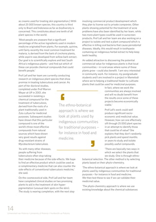 14
Universiteit van Pretoria • University of Pretoria • Yunibesithi ya Pretoria
as creams used for treating skin pigmentation.) With
about 25 000 known species, this country is third
only to Brazil and Indonesia as far as biodiversity is
concerned. This constitutes about one tenth of all
plant species in the world.
‘Most people are unaware that a significant
percentage of the active ingredients used in modern
medicine originated from plants. For example, quinine,
until fairly recently the most common treatment for
malaria, is derived from the bark of cinchona plants,
while aspirin was developed from willow bark extract.
Our goal is to scientifically explore and test South
Africa’s indigenous plants – and find out which of
these can provide chemical compounds that could
benefit people.’
Prof Lall and her team are currently conducting
research on indigenous plant species that show
promise in treating tuberculosis and cancer. As
part of her doctoral studies,
completed under Prof Marion
Meyer at UP in 2001, she
succeeded in isolating a
chemical compound for the
treatment of tuberculosis,
derived from the roots of a
plant traditionally used in
Zulu culture for medicinal
purposes. Subsequent studies
have shown that this particular
compound is one of the
world’s three most effective
compounds from natural
sources which have shown
very good results against
drug-resistant strains of
Mycobacterium tuberculosis.
‘As with many other diseases,
people suffering from
tuberculosis often stop taking
their medicine because of the side-effects. We hope
to find an effective product which could be used as
a complimentary medicine that can also counter the
side-effects of conventional tuberculosis medicine,’
she said.
On the cosmeceutical side, Prof Lall and her team
have completed clinical studies on two promising
plants to aid in the treatment of skin hyper-
pigmentation (unusual dark spots on the skin).
The study is nearing completion, with the next step
involving commercial product development which
they plan to license out to private companies. Other
plants showing potential for the treatment of acne
problems have also been identified by her team, while
two more plant types could be used in sunscreen
products. Prof Lall and her team are also working on a
project to isolate and test a plant compound which is
effective in killing oral bacteria that cause periodontal
diseases. Ideally, this would result in toothpaste
containing an indigenous herbal extract to help keep
teeth healthy.
An added attraction to discovering the potential
commercial value for indigenous plants is that local
communities – in rural areas where some of these
plants grow – could also benefit. ‘I am very interested
in community work. For instance, my postgraduate
students and I are involved in a project in Mamelodi
where we’re helping a traditional healer to cultivate
plants that could be used for medicinal purposes.
In fact, where we work the
communities are always involved
and will no doubt benefit from
the results once some of these
projects become economically
viable.’
Prof Lall’s work could well
produce significant socio-
economic and medicinal value.
However, how can one effectively
sift through 25 000 plant species
in an attempt to identify those
that could be of value? She
explains that they don’t randomly
pick plants and spend months
or years to study and isolate
possibly useful compounds.
‘There are basically two ways in
which we select the plants that
we study. One is through ethno-
botanical selection. The other method is by selecting
plants based on their phyto-chemistry.
‘The ethno-botanical approach is where we look at
plants used by indigenous communities for traditional
purposes – for instance in food and medicine.
We then test these to see if we can validate their
medicinal value.
‘The phyto-chemistry approach is where we use
existing knowledge about the chemical substances
The ethno-botanical
approach is where we
look at plants used by
indigenous communities
for traditional purposes –
for instance in food and
medicine.
‘
‘
 