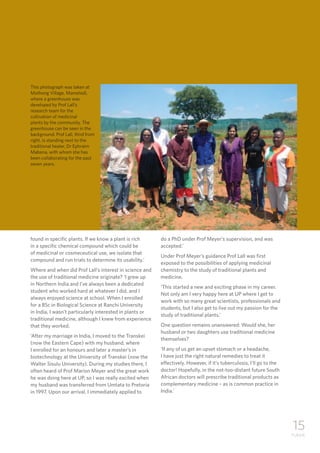 15
TUKKIE
found in specific plants. If we know a plant is rich
in a specific chemical compound which could be
of medicinal or cosmeceutical use, we isolate that
compound and run trials to determine its usability.’
Where and when did Prof Lall’s interest in science and
the use of traditional medicine originate? ‘I grew up
in Northern India and I’ve always been a dedicated
student who worked hard at whatever I did, and I
always enjoyed science at school. When I enrolled
for a BSc in Biological Science at Ranchi University
in India, I wasn’t particularly interested in plants or
traditional medicine, although I knew from experience
that they worked.
‘After my marriage in India, I moved to the Transkei
(now the Eastern Cape) with my husband, where
I enrolled for an honours and later a master’s in
biotechnology at the University of Transkei (now the
Walter Sisulu University). During my studies there, I
often heard of Prof Marion Meyer and the great work
he was doing here at UP, so I was really excited when
my husband was transferred from Umtata to Pretoria
in 1997. Upon our arrival, I immediately applied to
do a PhD under Prof Meyer’s supervision, and was
accepted.’
Under Prof Meyer’s guidance Prof Lall was first
exposed to the possibilities of applying medicinal
chemistry to the study of traditional plants and
medicine.
‘This started a new and exciting phase in my career.
Not only am I very happy here at UP where I get to
work with so many great scientists, professionals and
students, but I also get to live out my passion for the
study of traditional plants.’
One question remains unanswered: Would she, her
husband or two daughters use traditional medicine
themselves?
‘If any of us get an upset stomach or a headache,
I have just the right natural remedies to treat it
effectively. However, if it’s tuberculosis, I’ll go to the
doctor! Hopefully, in the not-too-distant future South
African doctors will prescribe traditional products as
complementary medicine – as is common practice in
India.’
This photograph was taken at
Mothong Village, Mamelodi,
where a greenhouse was
developed by Prof Lall’s
research team for the
cultivation of medicinal
plants by the community. The
greenhouse can be seen in the
background. Prof Lall, third from
right, is standing next to the
traditional healer, Dr Ephraim
Mabena, with whom she has
been collaborating for the past
seven years.
 