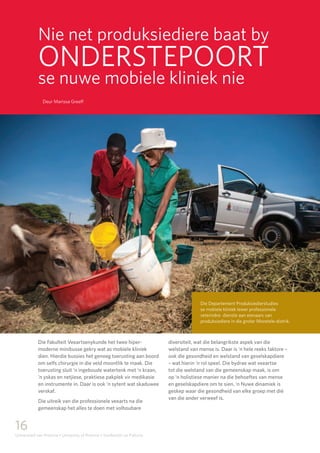 16
Universiteit van Pretoria • University of Pretoria • Yunibesithi ya Pretoria
Nie net produksiediere baat by
ONDERSTEPOORT
se nuwe mobiele kliniek nie
Deur Marissa Greeff
Die Fakulteit Veeartsenykunde het twee hiper-
moderne minibusse gekry wat as mobiele kliniek
dien. Hierdie bussies het genoeg toerusting aan boord
om selfs chirurgie in die veld moontlik te maak. Die
toerusting sluit ‘n ingeboude watertenk met ‘n kraan,
‘n yskas en netjiese, praktiese pakplek vir medikasie
en instrumente in. Daar is ook ‘n sytent wat skaduwee
verskaf.
Die uitreik van die professionele veearts na die
gemeenskap het alles te doen met volhoubare
diversiteit, wat die belangrikste aspek van die
welstand van mense is. Daar is ‘n hele reeks faktore –
ook die gesondheid en welstand van geselskapdiere
– wat hierin ‘n rol speel. Die bydrae wat veeartse
tot die welstand van die gemeenskap maak, is om
op ‘n holistiese manier na die behoeftes van mense
en geselskapdiere om te sien. ‘n Nuwe dinamiek is
geskep waar die gesondheid van elke groep met dié
van die ander verweef is.
Die Departement Produksiedierstudies
se mobiele kliniek lewer professionele
veterinêre dienste aan eienaars van
produksiediere in die groter Moretele-distrik.
 