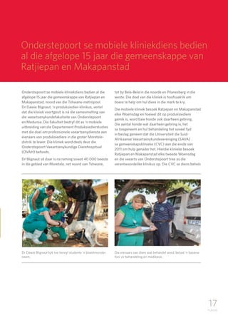17
TUKKIE
Onderstepoort se mobiele kliniekdiens bedien al die
afgelope 15 jaar die gemeenskappe van Ratjiepan en
Makapanstad, noord van die Tshwane-metropool.
Dr Dawie Blignaut, ‘n produksiedier-klinikus, vertel
dat die kliniek voortgesit is ná die samesmelting van
die veeartsenykundefakulteite van Onderstepoort
en Medunsa. Die Fakulteit bedryf dit as ‘n mobiele
uitbreiding van die Departement Produksiedierstudies
met die doel om professionele veeartsenydienste aan
eienaars van produksiediere in die groter Moretele-
distrik te lewer. Die kliniek word deels deur die
Onderstepoort Veeartsenykundige Dierehospitaal
(OVAH) befonds.
Dr Blignaut sê daar is na raming sowat 40 000 beeste
in die gebied van Moretele, net noord van Tshwane,
tot by Bela-Bela in die noorde en Pilanesberg in die
weste. Die doel van die kliniek is hoofsaaklik om
boere te help om hul diere in die mark te kry.
Die mobiele kliniek besoek Ratjiepan en Makapanstad
elke Woensdag en hoewel dit op produksiediere
gemik is, word baie honde ook daarheen gebring.
Die aantal honde wat daarheen gebring is, het
so toegeneem en hul behandeling het soveel tyd
in beslag geneem dat die Universiteit die Suid-
Afrikaanse Veeartsenykundevereniging (SAVA)
se gemeenskapsklinieke (CVC) aan die einde van
2011 om hulp genader het. Hierdie klinieke besoek
Ratjiepan en Makapanstad elke tweede Woensdag
en die veearts van Onderstepoort tree as die
verantwoordelike klinikus op. Die CVC se diens behels
Dr Dawie Blignaut kyk toe terwyl studente ‘n bloedmonster
neem.
Die eienaars van diere wat behandel word, betaal ‘n basiese
fooi vir behandeling en medikasie.
Onderstepoort se mobiele kliniekdiens bedien
al die afgelope 15 jaar die gemeenskappe van
Ratjiepan en Makapanstad
 