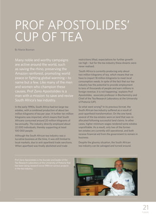 21
TUKKIE
PROF APOSTOLIDES’
CUP OF TEA
Many noble and worthy campaigns
are active around the world, such
as saving the rhino, preserving the
Amazon rainforest, promoting world
peace or fighting global warming – to
name but a few. Like many of the men
and women who champion these
causes, Prof Zeno Apostolides is a
man with a mission: to save and revive
South Africa’s tea industry.
In the early 1990s, South Africa had ten large tea
estates, with a combined production of about ten
million kilograms of tea per year. A further ten million
kilograms was imported, which means that South
Africans consumed around 20 million kilograms of
tea annually. The industry directly employed about
22 000 individuals, thereby supporting at least 	
100 000 people.
Although the South African tea industry was a
lucrative business at the time, it was still limited to
local markets, due to anti-apartheid trade sanctions.
When apartheid was finally abolished and trade
restrictions lifted, expectations for further growth
ran high – but for the tea industry these dreams were
never realised.
‘South Africa is currently producing only about
two million kilograms of tea, which means that we
have to import 18 million kilograms to meet local
consumption needs. In spite of the fact that our tea
industry has the potential to provide employment
to tens of thousands of people and earn millions in
foreign revenue, it is not happening,’ explains Prof
Apostolides, associate professor in Biochemistry and
Chief of the Tea Research Laboratory at the University
of Pretoria (UP).
So what went wrong? In its previous format, the
South African tea industry suffered as a result of
post-apartheid transformation. On the one hand,
several of the tea estates were on land that was re-
allocated following successful land claims. In other
cases, higher minimum wages rendered some estates
unprofitable. As a result, only two of the former
ten estates are currently still operational, and both
receive financial aid from the government to remain in
business.
Despite the gloomy situation, the South African
tea industry can be salvaged and turned around.
By Manie Bosman
Prof Zeno Apostolides is the founder and leader of the
Tea Research Laboratory at the University of Pretoria that
has been doing research since 1984 on various projects
in the tea industry.
 