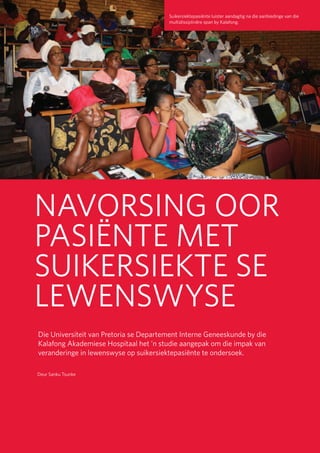 26
Universiteit van Pretoria • University of Pretoria • Yunibesithi ya Pretoria
NAVORSING OOR
PASIËNTE MET
SUIKERSIEKTE SE
LEWENSWYSE
Die Universiteit van Pretoria se Departement Interne Geneeskunde by die
Kalafong Akademiese Hospitaal het ’n studie aangepak om die impak van
veranderinge in lewenswyse op suikersiektepasiënte te ondersoek.
Suikersiektepasiënte luister aandagtig na die aanbiedinge van die
multidissiplinêre span by Kalafong.
Deur Sanku Tsunke
 