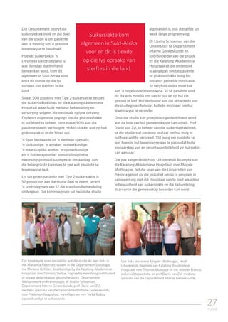 27
TUKKIE
Die Departement bedryf die
suikersiektekliniek en die doel
van die studie is om pasiënte
aan te moedig om ’n gesonde
lewenswyse te handhaaf.
Hoewel suikersiekte ’n
chroniese siektetoestand is
wat deesdae doeltreffend
beheer kan word, kom dit
algemeen in Suid-Afrika voor
en is dit tiende op die lys
oorsake van sterftes in die
land.
Sowat 500 pasiënte met Tipe 2-suikersiekte besoek
die suikersiektekliniek by die Kalafong Akademiese
Hospitaal waar hulle mediese behandeling en
versorging volgens die nasionale riglyne ontvang.
Ondanks volgehoue pogings om die glukosevlakke
in hul bloed te beheer, toon sowat 90% van die
pasiënte steeds verhoogde HbA1c-vlakke, wat op hoë
glukosevlakke in die bloed dui.
’n Span bestaande uit ’n mediese spesialis,
’n sielkundige, ’n apteker, ’n dieetkundige,
’n maatskaplike werker, ’n opvoedkundige
en ’n fisioterapeut het ‘n multidissiplinêre
navorsingsprotokol saamgestel om aandag aan
die belangrikste kwessies te gee wat pasiënte se
lewenswyse raak.
Uit die groep pasiënte met Tipe 2-suikersiekte is
57 genooi om aan die studie deel te neem, terwyl
’n kontrolegroep van 57 die standaardbehandeling
ondergaan. Die kontrolegroep sal nadat die studie
afgehandel is, ook dieselfde ses
week lange program volg.
Dr Lizette Schoeman van die
Universiteit se Departement
Interne Geneeskunde en
koördineerder van die projek
by die Kalafong Akademiese
Hospitaal sê die ondersoek
is aangepak omdat pasiënte
se glukosevlakke hoog bly
ondanks gereelde medikasie.
Sy skryf dit onder meer toe
aan ’n ongesonde lewenswyse. Sy sê pasiënte vind
dit dikwels moeilik om aan te pas en op hul eie
gesond te leef. Hul deelname aan die aktiwiteite van
die studiegroep behoort hulle te motiveer om hul
lewenswyse te verander.
Deur die studie kan groepleiers geïdentifiseer word
wat na lede van hul gemeenskappe kan uitreik. Prof
Danie van Zyl, in beheer van die suikersiektekliniek,
sê die studie stel pasiënte in staat om hul insig in
hul toestand te verbreed. ‘Dit poog om pasiënte te
leer hoe om hul lewenswyse aan te pas sodat hulle
eienaarskap van en verantwoordelikheid vir hul siekte
kan aanvaar.’
Die pas aangestelde Hoof Uitvoerende Beampte van
die Kalafong Akademiese Hospitaal, mnr Mogale
Mothoagae, het die span van die Universiteit van
Pretoria geloof vir die inisiatief om so ‘n program in
samewerking met die Hospitaal aan te bied waardeur
’n bewustheid van suikersiekte en die behandeling
daarvan in die gemeenskap bevorder kan word.
Suikersiekte kom
algemeen in Suid-Afrika
voor en dit is tiende
op die lys oorsake van
sterftes in die land.
Van links staan mnr Mogale Mothoagae, Hoof
Uitvoerende Beampte van Kalafong Akademiese
Hospitaal, mnr Thomas Mosupye en me Jennifer Francis,
suikersiektepasiënte, en prof Danie van Zyl, mediese
spesialis van die Departement Interne Geneeskunde.
Die toegewyde span spesialiste wat die studie lei: Van links is
me Marianna Pietersen, dosent in die Departement Sosiologie,
me Marlene Gilfillan, dieetkundige by die Kalafong Akademiese
Hospitaal, mnr Dominic Vertue, nagraadse meestersgraadstudent
in sosiale wetenskappe, gesondheidsorg, Departement
Welsynswerk en Kriminologie, dr Lizette Schoeman,
Departement Interne Geneeskunde, prof Danie van Zyl,
mediese spesialis van die Departement Interne Geneeskunde,
mnr Phillemon Mogashoa, vrywilliger, en mnr Yorke Rodda,
opvoedkundige in suikersiekte.
 