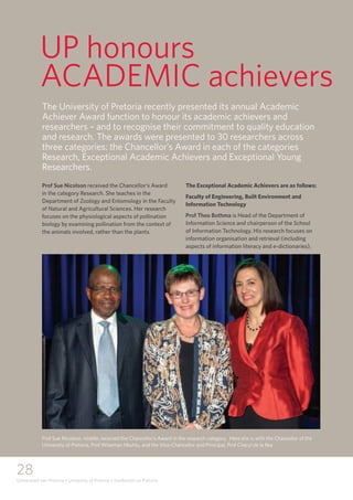 28
Universiteit van Pretoria • University of Pretoria • Yunibesithi ya Pretoria
UP honours
ACADEMIC achievers
Prof Sue Nicolson received the Chancellor’s Award
in the category Research. She teaches in the
Department of Zoology and Entomology in the Faculty
of Natural and Agricultural Sciences. Her research
focuses on the physiological aspects of pollination
biology by examining pollination from the context of
the animals involved, rather than the plants.
The Exceptional Academic Achievers are as follows:
Faculty of Engineering, Built Environment and
Information Technology
Prof Theo Bothma is Head of the Department of
Information Science and chairperson of the School
of Information Technology. His research focuses on
information organisation and retrieval (including
aspects of information literacy and e-dictionaries),
The University of Pretoria recently presented its annual Academic
Achiever Award function to honour its academic achievers and
researchers – and to recognise their commitment to quality education
and research. The awards were presented to 30 researchers across
three categories: the Chancellor’s Award in each of the categories
Research, Exceptional Academic Achievers and Exceptional Young
Researchers.
Prof Sue Nicolson, middle, received the Chancellor’s Award in the research category. Here she is with the Chancellor of the
University of Pretoria, Prof Wiseman Nkuhlu, and the Vice-Chancellor and Principal, Prof Cheryl de la Rey
 