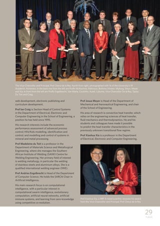 29
TUKKIE
web development, electronic publishing and
curriculum development.
Prof Ian Craig is Section Head of Control Systems
in the Department of Electrical, Electronic and
Computer Engineering in the School of Engineering, a
position he has held since 1995.
His research interests include the economic
performance assessment of advanced process
control; HIV/Aids modelling, identification and
control; and modelling and control of systems in
mineral and metal processing.
Prof Madeleine du Toit is a professor in the
Department of Materials Science and Metallurgical
Engineering, where she manages the Southern
African Institute of Welding (SAIW) Centre for
Welding Engineering. Her primary field of interest
is welding metallurgy, in particular the welding
of stainless steels and aluminium alloys. She is a
qualified international welding engineer (IWE).
Prof Andries Engelbrecht is Head of the Department
of Computer Science. He holds the SARChI Chair in
Artificial Intelligence.
His main research focus is on computational
intelligence, with a particular interest in
computational swarm intelligence, evolutionary
computation, artificial neural networks, artificial
immune systems, and learning from zero-knowledge
using competitive co-evolution.
Prof Josua Meyer is Head of the Department of
Mechanical and Aeronautical Engineering, and chair
of the School of Engineering.
His area of research is convective heat transfer, which
relies on the engineering sciences of heat transfer,
fluid mechanics and thermodynamics. He and his
students and colleagues have made it possible
to predict the heat transfer characteristics in the
previously unknown transitional flow regime.
Prof Xiaohua Xia is a professor in the Department
of Electrical, Electronic and Computer Engineering,
The Vice-Chancellor and Principal, Prof Cheryl de la Rey, fourth from right, photographed with 16 of the University’s 19
Academic Achievers. In the back row from the left are Proffs McKechnie, Pattinson, Bothma, Kirsten, Myburg, Steyn, Meyer
and Xia. In front from the left are Proffs Engelbrecht, Van Marle, Coutinho, Auret, Lubuma, Vice-Chancellor De la Rey, Taylor,
Du Toit and Craig.
Prof Xiaohua Xia, a NRF A-rated scientist, receives his award
from the Vice-Chancellor and Principal, Prof Cheryl de la Rey
 