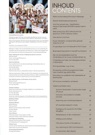 3
TUKKIE
Voorbladfoto/Cover photo
Champions again! UP-Tuks successfully defended the Varsity Cup and 	
beat Maties 44-5 at the Danie Craven Stadium, Stellenbosch, on 8 April.
Weer die kampioene! UP-Tuks het die Varsitybeker behou toe hulle Maties
op 8 April in die Danie Craven-stadion, Stellenbosch, met 44-5 verslaan
het.
Foto/Photo: Yunus Mohamed, FOTO24
Menings in Tukkie is dié van die betrokke persoon en nie noodwendig die
standpunt van die Universiteit van Pretoria nie. Tukkie word uitgegee deur
die Universiteit van Pretoria se Departement Universiteitsbetrekkinge.
Enige redaksionele navrae of inligting kan gestuur word aan:
Marissa Greeff
E-pos: marissa.greeff@up.ac.za
Tel: 012 420 5193
Adresveranderings
Gee asseblief kennis van adresveranderings of kansellasies deur na:
E-pos: alumni@up.ac.za
Tel: 012 420 3533
Faks: 012 362 5088
Meld die kode wat op u adresetiket verskyn in alle korrespondensie.
Opinions expressed in Tukkie are that of the individual concerned and not
necessarily the view of the University of Pretoria. Tukkie is published by the
University of Pretoria’s Department of University Relations.
							
Any editorial queries or information can be sent to:
Marissa Greeff
Email: marissa.greeff@up.ac.za
Tel: 012 420 5193
							
Change of address
Please send notification of change of address or cancellations to:
Email: alumni@up.ac.za
Tel: 012 420 3533
Fax: 012 362 5088
Quote the code that appears on the address label in all correspondence.
Redakteur/Editor:
Marissa Greeff
Skrywers/Writers:
Manie Bosman
Marissa Greeff
Meropa Communications (Pty) Limited
Nicolize Mulder
Sanku Tsunke
Foto’s/Photos:
EYEscape Studios, tensy anders vermeld
EYEscape Studios, unless otherwise indicated
Taalredigering/Subediting:
Meropa Communications (Pty) Limited
UP Taaleenheid/UP Language Unit
							
Uitleg/Layout
Francois van der Westhuizen, Departement Universiteitsbetrekkinge/
Department of University Relations
Verspreiding/Distribution:
Prestige Bulk Mailers
INHOUD
CONTENTS
Rektor se Boodskap/Principal’s Message 5
Steeds Varsitybeker-kampioene 6
And the winners are...TuksAthletics
Assupol TuksCricket 2012/2013 season best in
years
7
Welcoming Day 2013 attracts the full
spectrum of SA’s rainbow nation
8
Tuks alumni’s hat trick 9
Nuwe Viserektor voorspel blink globale
toekoms vir UP
10
It’s goodbye, but not farewell to Prof Crewe 11
Bioprospecting plants to benefit humankind 12
Nie net produksiediere baat by
Onderstepoort se nuwe mobiele kliniek nie
16
Onderstepoort help met dieregesondheid
in Mamelodi
19
Prof Apostolides’ cup of tea 20
Pioneering nutritional programme helps
heal cheetah leg deformities
24
Navorsing oor pasiënte met suikersiekte se
lewenswyse
26
UP honours academic achievers 28
Tukkienuus/Tukkie news
Autumn Graduation Ceremonies make
UP proud
34
Honorary doctorates to notable
scholars
35
Erkenning aan emeritusprofessore 36
UP awarded research chairs 37
Prestigious AU award for Prof Mike
Wingfield
38
Merietebeurs vir slim matrikulant 39
Drieling word dokters 40
CSA plans Centre of Excellence 41
hpc planning for 2016 and beyond... 42
In memoriam: Ben Alberts 43
 