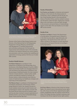 30
Universiteit van Pretoria • University of Pretoria • Yunibesithi ya Pretoria
Director of the Centre of New Energy Systems and
Director of the National Hub for the Postgraduate
Programme in Energy Efficiency and Demand-
side Management. A certified measurement
and verification professional, Prof Xia leads the
measurement and verification team of the University
of Pretoria. His research interests are control systems
and automation, and more recently, the modelling and
optimisation of energy systems. Prof Xia is an A-rated
NRF scientist.
Faculty of Health Sciences
Prof Robert Pattinson is a professor in the
Department of Obstetrics and Gynaecology. He is
the director of the Medical Research Council’s (MRC)
Maternal and Infant Health Care Strategies Research
Unit and Head of the Department of Obstetrics and
Gynaecology at Kalafong Hospital. His main research
interests include obstetrics, medical audits, health
systems and effective methods of outreach. He
focuses mainly on determining the most effective
means of implementing new healthcare strategies and
improving current programmes.
Prof Maryna Steyn is a professor in the Department
of Anatomy and Director of the Forensic Anthro-
pology Research Centre. Her research focuses on
human skeletal remains found in both forensic and
archaeological contexts. She regularly consults with
the South African Police Services on forensic cases
and has also been involved in several repatriations of
skeletal remains, such as those of Nontetha Bungu,
Queen Thomo and the ‘Ebo Four”.
Faculty of Humanities
Prof Charles van Onselen is a historian and research
professor in the Centre for the Advancement of
Scholarship, which is affiliated with the Faculty. He
has a long-standing interest in the transnational
history of Southern Africa, and has worked in various
sub-disciplines within the field, ranging from criminal,
labour and rural history on the one hand, through
to the economic and social history of industrialising
regions on the other. Prof van Onselen is an A-rated
NRF social scientist.
Faculty of Law
Prof Karin van Marle is Head of the Department
of Jurisprudence. Her general area of research is
in the field of jurisprudence, legal philosophy and
legal theory. The specific focus of her work is to
reflect critically on the features of a post-apartheid
jurisprudence, but beyond that also to reconfigure
such jurisprudence.
Prof Frans Viljoen is Director of the Centre for Human
Rights. His research area is international human rights
law, with a focus on the African regional human rights
system, established under the auspices of the African
Union. Prof Viljoen has been involved in advocacy and
training on the African regional human rights system.
The University recognised Prof Karin van Marle from the
Faculty of Law as an Exceptional Academic Achiever.
Exceptional Academic Achiever Prof Maryna Steyn is
Director of the Forensic Anthropology Research Centre
(FARC).
 