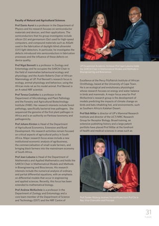 31
TUKKIE
Faculty of Natural and Agricultural Sciences
Prof Danie Auret is a professor in the Department of
Physics and his research focuses on semiconductor
materials and devices, and their applications. The
semiconductors that his group investigates include
silicon (Si) and germanium (Ge) used for high-speed
computers, and compound materials such as AlGaN
used in the fabrication of daylight-blind ultraviolet
(UV) light detectors. In particular, he investigates the
defects introduced into semiconductors in fabrication
processes and the influence of these defects on
device quality.
Prof Nigel Bennett is a professor in Zoology and
Entomology and he occupies the SARChI Chair in
the field of mammalian behavioural ecology and
physiology; and the Austin Roberts Chair of African
Mammalogy at UP. Prof Bennett’s research focus is
ecology, animal physiology and behaviour, using the
African mole rat as his model animal. Prof Bennet is
an A-rated NRF scientist.
Prof Teresa Coutinho is a professor in the
Department of Microbiology and Plant Pathology
and the Forestry and Agricultural Biotechnology
Institute (FABI). Her research interests include forest
pathology, specifically bacterial tree pathogens. She
sequenced the genome of the first plant pathogen in
Africa and is an authority on Pantoea taxonomy and
pathogenicity.
Prof Johann Kirsten is Head of the Department
of Agricultural Economics, Extension and Rural
Development. His research activities remain focused
on critical aspects of agricultural policy in South
Africa. Major research focus areas include a new
institutional economic analysis of agribusiness,
the commercialisation of small-scale farmers, and
bringing black farmers into the mainstream economy
of South Africa.
Prof Jean Lubuma is Head of the Department of
Mathematics and Applied Mathematics and holds the
SARChI Chair in Mathematical Models and Methods
in Bioengineering and Biosciences. His research
interests include the numerical analysis of ordinary
and partial differential equations, with an emphasis
on differential models that occur in engineering
and applied sciences. Recently, this focus has been
extended to mathematical biology.
Prof Andrew McKechnie is a professor in the
Department of Zoology and Entomology and a
core team member of the Department of Science
and Technology (DST) and the NRF Centre of
Excellence at the Percy FitzPatrick Institute of African
Ornithology, based at the University of Cape Town.
He is an ecological and evolutionary physiologist
whose research focuses on energy and water balance
in birds and mammals. A major focus area for Prof
McKechnie’s research group is the development of
models predicting the impacts of climate change on
birds and bats inhabiting hot, arid environments, such
as Southern Africa’s Kalahari Desert.
Prof Bob Millar is director of UP’s Mammal Research
Institute and director of the UCT/MRC Research
Group for Receptor Biology. Broad training, an
extensive publishing history and a large patent
portfolio have placed Prof Millar at the forefront
of health and medical sciences in areas such as
UP Exceptional Academic Achiever Prof Jean Lubuma holds
the SARChI Chair in Mathematical Models and Methods in
Bioengineering and Biosciences.
Prof Zander Myburg receives his certificate from Prof De la
Rey, Vice-Chancellor and Principal.
 