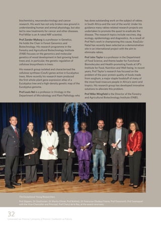 32
Universiteit van Pretoria • University of Pretoria • Yunibesithi ya Pretoria
biochemistry, neuroendocrinology and cancer
research. His work has not only broken new ground in
understanding human and animal physiology, but also
led to new treatments for cancer and other diseases.
Prof Millar is an A-rated NRF scientist.
Prof Zander Myburg is a professor in Genetics.
He holds the Chair in Forest Genomics and
Biotechnology. His research programme in the
Forestry and Agricultural Biotechnology Institute
(FABI) focuses on the genomics and molecular
genetics of wood development in fast-growing forest
trees and, in particular, the genetic regulation of
cellulose biosynthesis in trees.
His research group isolated and characterised the
cellulose synthase (CesA) genes active in Eucalyptus
trees. More recently his research team produced
the first whole-plant gene expression atlas of a
Eucalyptus tree and a high-density genetic map of the
Eucalyptus genome.
Prof Louis Nel is a professor in Virology in the
Department of Microbiology and Plant Pathology who
has done outstanding work on the subject of rabies
in South Africa and the rest of the world. Under his
guidance many rabies-related research projects are
undertaken to promote the quest to eradicate the
disease. The research topics include vaccines, dog
ecology, epidemiology and diagnostics. As a result of
Prof Nel’s work in championing this cause, KwaZulu-
Natal has recently been selected as a demonstration
site in an international project with the aim to
eliminate rabies.
Prof John Taylor is a professor in the Department
of Food Science, and theme leader for Functional
Biomolecules and Health-promoting Foods at UP’s
Institute for Food, Nutrition and Well-being. In recent
years, Prof Taylor’s research has focused on the
problem of the poor protein quality of foods made
from sorghum, a major staple foodstuff of many of
the most food-insecure people in Africa’s semi-arid
tropics. His research group has developed innovative
solutions to alleviate this problem.
Prof Mike Wingfield is the Director of the Forestry
and Agricultural Biotechnology Institute (FABI),
The Exceptional Young Researchers
Prof Slippers, Dr Oosthuizen, Dr Maritz-Olivier, Prof Birkholz, Dr Folorunso Oludayo Fasina, Prof Fioramonti, Prof Swanepoel
with the Vice-Chancellor and Principal, Prof Cheryl de la Rey, at the award ceremony.
 