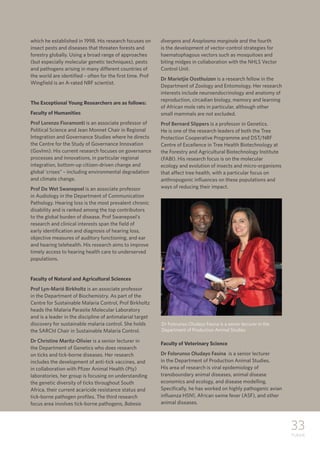 33
TUKKIE
which he established in 1998. His research focuses on
insect pests and diseases that threaten forests and
forestry globally. Using a broad range of approaches
(but especially molecular genetic techniques), pests
and pathogens arising in many different countries of
the world are identified – often for the first time. Prof
Wingfield is an A-rated NRF scientist.
The Exceptional Young Researchers are as follows:
Faculty of Humanities
Prof Lorenzo Fioramonti is an associate professor of
Political Science and Jean Monnet Chair in Regional
Integration and Governance Studies where he directs
the Centre for the Study of Governance Innovation
(GovInn). His current research focuses on governance
processes and innovations, in particular regional
integration, bottom-up citizen-driven change and
global ‘crises” – including environmental degradation
and climate change.
Prof De Wet Swanepoel is an associate professor
in Audiology in the Department of Communication
Pathology. Hearing loss is the most prevalent chronic
disability and is ranked among the top contributors
to the global burden of disease. Prof Swanepoel’s
research and clinical interests span the field of
early identification and diagnosis of hearing loss,
objective measures of auditory functioning, and ear
and hearing telehealth. His research aims to improve
timely access to hearing health care to underserved
populations.
Faculty of Natural and Agricultural Sciences
Prof Lyn-Marié Birkholtz is an associate professor
in the Department of Biochemistry. As part of the
Centre for Sustainable Malaria Control, Prof Birkholtz
heads the Malaria Parasite Molecular Laboratory
and is a leader in the discipline of antimalarial target
discovery for sustainable malaria control. She holds
the SARChI Chair in Sustainable Malaria Control.
Dr Christine Maritz-Olivier is a senior lecturer in
the Department of Genetics who does research
on ticks and tick-borne diseases. Her research
includes the development of anti-tick vaccines, and
in collaboration with Pfizer Animal Health (Pty)
laboratories, her group is focusing on understanding
the genetic diversity of ticks throughout South
Africa, their current acaricide resistance status and
tick-borne pathogen profiles. The third research
focus area involves tick-borne pathogens, Babesia
divergens and Anaplasma marginale and the fourth
is the development of vector-control strategies for
haematophagous vectors such as mosquitoes and
biting midges in collaboration with the NHLS Vector
Control Unit.
Dr Marietjie Oosthuizen is a research fellow in the
Department of Zoology and Entomology. Her research
interests include neuroendocrinology and anatomy of
reproduction, circadian biology, memory and learning
of African mole rats in particular, although other
small mammals are not excluded.
Prof Bernard Slippers is a professor in Genetics.
He is one of the research leaders of both the Tree
Protection Cooperative Programme and DST/NRF
Centre of Excellence in Tree Health Biotechnology at
the Forestry and Agricultural Biotechnology Institute
(FABI). His research focus is on the molecular
ecology and evolution of insects and micro-organisms
that affect tree health, with a particular focus on
anthropogenic influences on these populations and
ways of reducing their impact.
Faculty of Veterinary Science
Dr Folorunso Oludayo Fasina is a senior lecturer
in the Department of Production Animal Studies.
His area of research is viral epidemiology of
transboundary animal diseases, animal disease
economics and ecology, and disease modelling.
Specifically, he has worked on highly pathogenic avian
influenza H5N1, African swine fever (ASF), and other
animal diseases.
Dr Folorunso Oludayo Fasina is a senior lecrurer in the
Department of Production Animal Studies
 