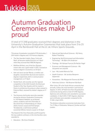 34
Universiteit van Pretoria • University of Pretoria • Yunibesithi ya Pretoria
This group of graduates consisted of 133 doctorates, 1
018 master’s degrees and 3 151 honours degrees.
•	 The Van Heerden triplets, Elana, Carla and 	 	
Marli, all became medical doctors on 5 April 		
when they received their MBChB degrees.
•	 Matthew Brittain, one of the four Olympic 	 	
rowers who won a gold medal in 2012, received an
honours degree in economics on 10 April.
•	 Adri and Jenni van der Merwe, a mother and
daughter, received their doctoral and master’s
degrees respectively, both in communication
management, on 11 April.
•	 Norbet Koch, who recently won the regional 	 	
competition of the 26th Corobrik Architectural
Student of the Year Awards with his master’s
thesis in architecture focusing on urban renewal in
Pretoria West, received his master’s degree on 17
April.
•	 Two honorary doctorates were also awarded 	 	
during the Autumn Graduation Ceremonies 		
to Prof Njabulo Ndebele, an acclaimed 			
author, academic and new Chancellor of 		
the University of Johannesburg on 3 April 		
(DLitt, honoris causa) and Prof Sampie 			
Terreblanche, a well-known political 		
economist (DCom, honoris causa) on 10 April.
The Award of the Vice-Chancellor and Principal for
the top academic achievers in the nine faculties were
awarded to:
•	 Education – Ms Amor Etsebeth
•	 Natural and Agricultural Sciences – Mr Henry
Robert Thackeray
•	 Engineering, Built Environment and Information
Technology – Mr Björn Erik Andersen
•	 Theology – Mr Adriaan Francois De Necker Vogel
•	 Economic and Management Sciences – Ms
Jacqueline van Lelyveld
•	 Law – Ms Linette Marie du Toit
•	 Health Sciences – Mr Jacobus Benjamin
Opperman
•	 Humanities – Ms Marguerite Florence de Waal
•	 Veterinary Science – Ms Roxanne Kate Buck
After Unisa, UP is the South African university that
annually confers the most bachelor’s and honours
degrees. In 2012, UP held more than 40 graduation
ceremonies during which a total of 12 981 degrees,
diplomas and certificates were awarded to successful
candidates. In April 2012, 9 087 degrees, diplomas
and certificates were awarded, compared to the 		
11 348 in April 2013.
The distance education ceremonies took place from
7 to 17 May in Polokwane, Nelspruit, Durban and East
London.
Tukkie nuus
news
Autumn Graduation
Ceremonies make UP
proud
A total of 11 348 graduates received their degrees and diplomas in the
University’s Autumn Graduation Ceremonies that took place from 3 to 25
April in the Rembrandt Hall at the LC de Villiers Sports Grounds.
 