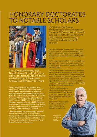 35
TUKKIE
HONORARY DOCTORATES
TO NOTABLE SCHOLARS
The University honoured Prof
Njabulo Simakahle Ndebele with a
Doctor of Literature (honoris causa)
on the first day of the Autumn
Graduation Ceremonies on 3 April.
The accomplished author and academic is the
Chancellor of the University of Johannesburg (UJ).
Prof Ndebele has received honorary doctorates
from universities in the United Kingdom, the United
States, the Netherlands, Japan and South Africa. The
University of Cambridge awarded him an honorary
doctorate in law in 2006, while the University of
Michigan repeated this honour in 2008. He has also
received awards from Lincoln University, the National
University of Lesotho, and is an honorary fellow of
Churchill College, University of Cambridge.
‘Njabulo Ndebele is one of our country’s foremost
writers and academics. As an internationally
respected author, he has published short stories and
novels, as well as very important works of criticism
and social commentary,’ says Prof Norman Duncan,
Dean of the Faculty of Humanities.
On 10 April, Prof Sampie
Terreblanche received an honorary
doctorate (DCom, honoris causa) in
absentia from the UP Department
of Economics in the Faculty of
Economic and Management
Sciences.
Prof Terreblanche has made a lifelong contribution
to the discipline of economics in South Africa and
played a major role in improving the understanding
of the political economy and economic history of the
country.
He has taught Economics for 54 years until 2011 and
is known for his involvement in party politics which
included clandestine meetings with the ANC at the
end of the 1980s.
Prof Terreblanche has published 11 books, more than
30 journal articles and contributed several chapters
in books. He is a prolific writer of newspaper articles,
mainly on political and economic issues during South
Africa’s transition period from 1980 onwards. He
regards Politieke ekonomie en sosiale welvaart (1986)
and A history of inequality in South Africa: 1652—2002
(2002) as his most important books.
In 2012, he published Lost in
transformation: South Africa’s search
for a new future since 1986, which is
an update of the final chapter in A
history of inequality in South Africa:
1652—2002.
Prof Terreblanche’s daughter,
Christelle Terreblanche,
received the hononary
doctorate on his behalf.
Prof Njabulo Ndebele
receives his doctorate.
Prof Sampie
Terreblanche
Picture:
Werner Roux
 