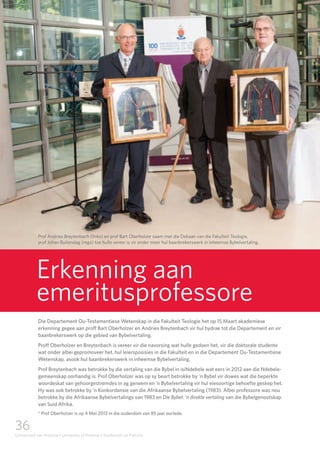 36
Universiteit van Pretoria • University of Pretoria • Yunibesithi ya Pretoria
nuus
news
Erkenning aan
emeritusprofessore
Die Departement Ou-Testamentiese Wetenskap in die Fakulteit Teologie het op 15 Maart akademiese
erkenning gegee aan proff Bart Oberholzer en Andries Breytenbach vir hul bydrae tot die Departement en vir
baanbrekerswerk op die gebied van Bybelvertaling.
Proff Oberholzer en Breytenbach is vereer vir die navorsing wat hulle gedoen het, vir die doktorale studente
wat onder albei gepromoveer het, hul leiersposisies in die Fakulteit en in die Departement Ou-Testamentiese
Wetenskap, asook hul baanbrekerswerk in inheemse Bybelvertaling.
Prof Breytenbach was betrokke by die vertaling van die Bybel in isiNdebele wat eers in 2012 aan die Ndebele-
gemeenskap oorhandig is. Prof Oberholzer was op sy beurt betrokke by ‘n Bybel vir dowes wat die beperkte
woordeskat van gehoorgestremdes in ag geneem en ‘n Bybelvertaling vir hul eiesoortige behoefte geskep het.
Hy was ook betrokke by ‘n Konkordansie van die Afrikaanse Bybelvertaling (1983). Albei professore was nou
betrokke by die Afrikaanse Bybelvertalings van 1983 en Die Bybel: ‘n direkte vertaling van die Bybelgenootskap
van Suid Afrika.
* Prof Oberholzer is op 4 Mei 2013 in die ouderdom van 85 jaar oorlede.
Prof Andries Breytenbach (links) en prof Bart Oberholzer saam met die Dekaan van die Fakulteit Teologie, 		
prof Johan Buitendag (regs) toe hulle vereer is vir onder meer hul baanbrekerswerk in inheemse Bybelvertaling.
 