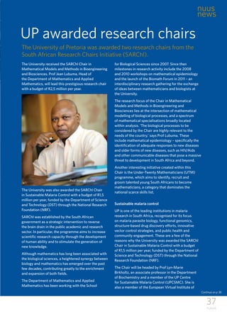 37
TUKKIE
UP awarded research chairs
The University received the SARChl Chair in
Mathematical Models and Methods in Bioengineering
and Biosciences. Prof Jean Lubuma, Head of
the Department of Mathematics and Applied
Mathematics, will lead this prestigious research chair
with a budget of R2,5 million per year.
The University was also awarded the SARChl Chair
in Sustainable Malaria Control with a budget of R1,5
million per year, funded by the Department of Science
and Technology (DST) through the National Research
Foundation (NRF).
SARChI was established by the South African
government as a strategic intervention to reverse
the brain drain in the public academic and research
sector. In particular, the programme aims to increase
scientific research capacity through the development
of human ability and to stimulate the generation of
new knowledge.
Although mathematics has long been associated with
the biological sciences, a heightened synergy between
biology and mathematics has emerged over the past
few decades, contributing greatly to the enrichment
and expansion of both fields.
The Department of Mathematics and Applied
Mathematics has been working with the School
for Biological Sciences since 2007. Since then
milestones in research activity include the 2008
and 2010 workshops on mathematical epidemiology
and the launch of the Biomath Forum in 2011 – an
interdisciplinary research gathering for the exchange
of ideas between mathematicians and biologists at
the University.
The research focus of the Chair in Mathematical
Models and Methods in Bioengineering and
Biosciences lies at the intersection of mathematical
modelling of biological processes, and a spectrum
of mathematical specialisations broadly located
within analysis. ‘The biological processes to be
considered by the Chair are highly relevant to the
needs of the country,’ says Prof Lubuma. These
include mathematical epidemiology – specifically the
identification of adequate responses to new diseases
and older forms of new diseases, such as HIV/Aids
and other communicable diseases that pose a massive
threat to development in South Africa and beyond.
Another interesting initiative created within this
Chair is the Under-Twenty Mathematicians (UTM)
programme, which aims to identify, recruit and
groom talented young South Africans to become
mathematicians, a category that dominates the
national scarce skills list.
Sustainable malaria control
UP is one of the leading institutions in malaria
research in South Africa, recognised for its focus
on malaria parasite biology, functional genomics,
structure-based drug discovery efforts, innovative
vector control strategies, and public health and
community engagement. These are a few of the
reasons why the University was awarded the SARChl
Chair in Sustainable Malaria Control with a budget
of R1,5 million per year, funded by the Department of
Science and Technology (DST) through the National
Research Foundation (NRF).
The Chair will be headed by Prof Lyn-Marie
Birkholtz, an associate professor in the Department
of Biochemistry and a member of the UP Centre
for Sustainable Malaria Control (UPCSMC). She is
also a member of the European Virtual Institute of
nuus
news
The University of Pretoria was awarded two research chairs from the
South African Research Chairs Initiative (SARChl).
Prof Jean Lubuma
Continue on p 38
 