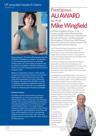 38
Universiteit van Pretoria • University of Pretoria • Yunibesithi ya Pretoria
Malaria Research. The Chair will be hosted within the
UPCSMC. Prof Birkholtz is a leader in the discipline
of anti-malarial target discovery for sustainable
malaria control. As a chair holder, her expertise will
be utilised to investigate sustainable mechanisms to
control not only the malaria parasite itself, but also its
mosquito vector.
Malaria is responsible for almost a million deaths
around the world annually. Ninety per cent of these
deaths occur in Africa, while ten per cent of the
South African population is at risk of contracting
the disease. The vision of the UPCSMC is to make
a substantial contribution towards the creation of
a malaria-free Africa, and to do so in a sustainable
manner by employing trans-disciplinary strategies.
UP Water Institute
The Water Institute of the University of Pretoria
(UP) applied for six of the seven available Rand
Water research chairs, of which four were ultimately
awarded. The successful applications include the two
chair positions applied for by Prof Fanie van Vuuren
and Prof Stephan Heyns in civil engineering and
mechanical engineering, respectively; a chair position
addressing public health applied for by Prof Maureen
Taylor and the position of a chair in microbiology
applied for by Prof Fanus Venter. Each of the chair
positions spans five years, along with a grant of about
R1 million per year.
Prestigious
AUAWARD
for Prof
MikeWingfield
Prof Mike Wingfield, Director of the
Forestry and Agricultural Biotechnology
Institute (FABI) in the Faculty of Natural and
Agricultural Sciences, has been awarded
the prestigious African Union (AU) Kwame
Nkrumah Continental Scientific Award in the
category Earth and Life Sciences.
The AU Scientific Award Programme is a symbol
of the commitment of AU heads of state and
governments to raise community awareness and to
engage African citizens in science. It also seeks to
improve technology programmes and strengthen the
continent’s research capacity.
In 2012, Prof Wingfield was awarded the Johanna
Westerdijk Award by the Centraalbureau voor
Schimmelcultures (Fungal Biodiversity Centre) in the
Netherlands. In November the same year, he also
received an honorary DSc degree from the University
of British Columbia.
Prof Wingfield has published widely on the topic of
tree health in more than 600 research papers and five
books. As an invited speaker, he has made numerous
presentations globally. He has served in many
distinguished positions and has received multiple
awards and honours for his contribution to education,
research and industry in South Africa and abroad.
Based on these contributions, he has been elected
as a fellow by several scientific societies, including
the Royal Society of South Africa, the
Academy of Sciences of South Africa,
the Southern African Society for
Plant Pathology and the American
Phytopathological Society. He is one
of the few honorary members of
the Mycological Society of
America.
The award was
presented to Prof
Wingfield on 25
May 2013, at the
AU headquarters
in Addis Ababa,
Ethiopia.
Prof Mike
Wingfield
Continue from p 37
UP awarded research chairs
Prof Lyn-Marie Birkholtz
 