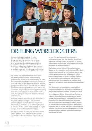 40
Universiteit van Pretoria • University of Pretoria • Yunibesithi ya Pretoria
DRIELINGWORDDOKTERS
Die drielingsusters Carla,
Elana en Marli van Heerden
het tydens die Universiteit se
herfsgradeplegtigheid saam as
mediese praktisyns gegradueer.
Die susters is in Pretoria gebore en het in 2006
aan die Helpmekaar Kollege in Johannesburg
gematrikuleer, elk met sewe onderskeidings. In 2007
het hulle vir die program Baccalaureus in Genees- en
Snykunde (MBChB) aan die Universiteit van Pretoria
geregistreer. Hulle was ses jaar lank in Huis Carlitzia,
die Universiteit se enigste dameskoshuis wat vir alle
studente in die gesondheidswetenskappe voorsiening
maak. Die susters skryf hul sukses toe aan harde
werk, toewyding, die uitruil van idees en onderlinge
ondersteuning.
Elana het met haar internskap by die Groote Schuur-
hospitaal in Kaapstad begin. Carla doen haar
internskap by die Charlotte Maxeke-hospitaal in
Johannesburg en Marli is by die Kalafong-hospitaal
in Tshwane. Al drie susters stem saam dat dit nog te
vroeg is om ’n voorkeurspesialiteit te kies.
Die gegradueerdes se ouers, wat albei Tuks-alumni
uit die 1970’s is, woon in Randburg. Mev Sanette
van Heerden het ’n Baccalaureus in Opvoedkunde
en mnr Piet van Heerden ’n Baccalaureus in
Inligtingtegnologie. Mev Van Heerden sê sy is baie
ingenome met haar kinders se prestasie en beskou
hulle as goeie studente wat hulle toegewy het aan hul
skoolwerk en selfgemotiveerd is.
Die Dekaan van die Fakulteit Gesondheidsweten-
skappe by die Universiteit van Pretoria, prof Eric Buch,
het die groep van meer as 200 mediese dokters wat
hierdie jaar gegradueer het, gelukgewens. Hy het
kommentaar gelewer op die drie mediese studente
se buitengewone omstandighede, hoe elkeen op
eie meriete deur die Universiteit se mediese skool
aanvaar is en hoe hulle saam gestudeer en gegradueer
het.
‘Die Universiteit se mediese skool handhaaf hoë
kwaliteitstandaarde. Die drieling het goed gevaar en
aan hierdie standaarde voldoen,’ het prof Buch gesê.
Hy het bygevoeg dat die Universiteit van Pretoria se
Fakulteit Gesondheidswetenskappe gehoor gegee
het aan die oproep deur die nasionale Minister van
Gesondheid, dr Aaron Motsoaledi, om ’n verdere
160 mediese dokters op te lewer. Prof Buch het ook
sy waardering uitgespreek teenoor die akademiese
personeel, wat die privaat sektor kon betree en groter
salarisse kon verdien het, maar verkies het om tot die
gemeenskap by te dra deur gesondheidspraktisyns
van gehalte op te lei.
 