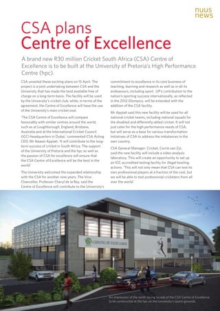 41
TUKKIE
CSA plans 					
Centre of Excellence
CSA unveiled these exciting plans on 15 April. The
project is a joint undertaking between CSA and the
University that has made the land available free of
charge on a long-term basis. The facility will be used
by the University’s cricket club, while, in terms of the
agreement, the Centre of Excellence will have the use
of the University’s main cricket oval.
‘The CSA Centre of Excellence will compare
favourably with similar centres around the world,
such as at Loughborough, England, Brisbane,
Australia and at the International Cricket Council
(ICC) headquarters in Dubai,’ commented CSA Acting
CEO, Mr Naasei Appiah. ‘It will contribute to the long-
term success of cricket in South Africa. The support
of the University of Pretoria and the hpc as well as
the passion of CSA for excellence will ensure that
the CSA Centre of Excellence will be the best in the
world.’
The University welcomed the expanded relationship
with the CSA for another nine years. The Vice-
Chancellor, Professor Cheryl de la Rey, said the
Centre of Excellence will contribute to the University’s
commitment to excellence in its core business of
teaching, learning and research as well as in all its
endeavours, including sport. UP’s contribution to the
nation’s sporting success internationally, as reflected
in the 2012 Olympics, will be extended with the
addition of the CSA facility.
Mr Appiah said this new facility will be used for all
national cricket teams, including national squads for
the disabled and differently-abled cricket. It will not
just cater for the high performance needs of CSA,
but will serve as a base for various transformation
initiatives of CSA to address the imbalances in the
own country.
CSA General Manager: Cricket, Corrie van Zyl,
said the new facility will include a video analysis
laboratory. This will create an opportunity to set up
an ICC-accredited testing facility for illegal bowling
actions. ‘This will not only mean that CSA can test its
own professional players at a fraction of the cost, but
we will be able to test professional cricketers from all
over the world.’
A brand new R30 million Cricket South Africa (CSA) Centre of
Excellence is to be built at the University of Pretoria’s High Performance
Centre (hpc).
An impression of the north-facing façade of the CSA Centre of Excellence
to be constructed at the hpc on the University’s sports grounds.
nuus
news
 