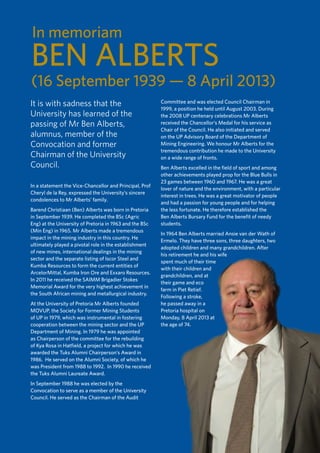 43
TUKKIE
It is with sadness that the
University has learned of the
passing of Mr Ben Alberts,
alumnus, member of the
Convocation and former
Chairman of the University
Council.
In a statement the Vice-Chancellor and Principal, Prof
Cheryl de la Rey, expressed the University’s sincere
condolences to Mr Alberts’ family.
Barend Christiaan (Ben) Alberts was born in Pretoria
in September 1939. He completed the BSc (Agric
Eng) at the University of Pretoria in 1963 and the BSc
(Min Eng) in 1965. Mr Alberts made a tremendous
impact in the mining industry in this country. He
ultimately played a pivotal role in the establishment
of new mines, international dealings in the mining
sector and the separate listing of Iscor Steel and
Kumba Resources to form the current entities of
ArcelorMittal, Kumba Iron Ore and Exxaro Resources.
In 2011 he received the SAIMM Brigadier Stokes
Memorial Award for the very highest achievement in
the South African mining and metallurgical industry.
At the University of Pretoria Mr Alberts founded
MOVUP, the Society for Former Mining Students
of UP in 1979, which was instrumental in fostering
cooperation between the mining sector and the UP
Department of Mining. In 1979 he was appointed
as Chairperson of the committee for the rebuilding
of Kya Rosa in Hatfield, a project for which he was
awarded the Tuks Alumni Chairperson’s Award in
1986. He served on the Alumni Society, of which he
was President from 1988 to 1992. In 1990 he received
the Tuks Alumni Laureate Award.
In September 1988 he was elected by the
Convocation to serve as a member of the University
Council. He served as the Chairman of the Audit
Committee and was elected Council Chairman in
1999, a position he held until August 2003. During
the 2008 UP centenary celebrations Mr Alberts
received the Chancellor’s Medal for his service as
Chair of the Council. He also initiated and served
on the UP Advisory Board of the Department of
Mining Engineering. We honour Mr Alberts for the
tremendous contribution he made to the University
on a wide range of fronts.
Ben Alberts excelled in the field of sport and among
other achievements played prop for the Blue Bulls in
23 games between 1960 and 1967. He was a great
lover of nature and the environment, with a particular
interest in trees. He was a great motivator of people
and had a passion for young people and for helping
the less fortunate. He therefore established the
Ben Alberts Bursary Fund for the benefit of needy
students.
In 1964 Ben Alberts married Ansie van der Wath of
Ermelo. They have three sons, three daughters, two
adopted children and many grandchildren. After
his retirement he and his wife
spent much of their time
with their children and
grandchildren, and at
their game and eco
farm in Piet Retief.
Following a stroke,
he passed away in a
Pretoria hospital on
Monday, 8 April 2013 at
the age of 74.
BEN ALBERTS
(16 September 1939 — 8 April 2013)
In memoriam
 