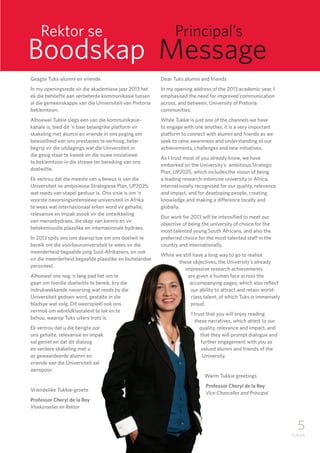 5
TUKKIE
Geagte Tuks-alumni en vriende
In my openingsrede vir die akademiese jaar 2013 het
ek die behoefte aan verbeterde kommunikasie tussen
al die gemeenskappe van die Universiteit van Pretoria
beklemtoon.
Alhoewel Tukkie slegs een van die kommunikasie-
kanale is, bied dit ‘n baie belangrike platform vir
skakeling met alumni en vriende in ons poging om
bewustheid van ons prestasies te verhoog, beter
begrip vir die uitdagings wat die Universiteit in
die gesig staar te kweek en die nuwe inisiatiewe
te beklemtoon in die strewe ter bereiking van ons
doelwitte.
Ek vertrou dat die meeste van u bewus is van die
Universiteit se ambisieuse Strategiese Plan, UP2025,
wat reeds van stapel gestuur is. Ons visie is om ‘n
voorste navorsingsintensiewe universiteit in Afrika
te wees wat internasionaal erken word vir gehalte,
relevansie en impak asook vir die ontwikkeling
van mensebydraes, die skep van kennis en vir
betekenisvolle plaaslike en internasionale bydraes.
In 2013 spits ons ons daarop toe om ons doelwit te
bereik om die voorkeuruniversiteit te wees vir die
meerderheid begaafde jong Suid-Afrikaners, en ook
vir die meerderheid begaafde plaaslike en buitelandse
personeel.
Alhoewel ons nog ‘n lang pad het om te
gaan om hierdie doelwitte te bereik, kry die
indrukwekkende navorsing wat reeds by die
Universiteit gedoen word, gestalte in die
bladsye wat volg. Dit weerspieël ook ons
vermoë om wêreldklastalent te lok en te
behou, waarop Tuks uiters trots is.
Ek vertrou dat u die berigte oor
ons gehalte, relevansie en impak
sal geniet en dat dit dialoog
en verdere skakeling met u
as gewaardeerde alumni en
vriende van die Universiteit sal
aanspoor.
Vriendelike Tukkie-groete
Professor Cheryl de la Rey	
Visekanselier en Rektor
Dear Tuks alumni and friends
In my opening address of the 2013 academic year, I
emphasised the need for improved communication
across, and between, University of Pretoria
communities.
While Tukkie is just one of the channels we have
to engage with one another, it is a very important
platform to connect with alumni and friends as we
seek to raise awareness and understanding of our
achievements, challenges and new initiatives.
As I trust most of you already know, we have
embarked on the University’s ambitious Strategic
Plan, UP2025, which includes the vision of being
a leading research-intensive university in Africa,
internationally recognised for our quality, relevance
and impact, and for developing people, creating
knowledge and making a difference locally and
globally.
Our work for 2013 will be intensified to meet our
objective of being the university of choice for the
most talented young South Africans, and also the
preferred choice for the most talented staff in the
country and internationally.
While we still have a long way to go to realise
these objectives, the University’s already
impressive research achievements
are given a human face across the
accompanying pages, which also reflect
our ability to attract and retain world-
class talent, of which Tuks is immensely
proud.
I trust that you will enjoy reading
these narratives, which attest to our
quality, relevance and impact, and
that they will prompt dialogue and
further engagement with you as
valued alumni and friends of the
University.
Warm Tukkie greetings
Professor Cheryl de la Rey	
Vice-Chancellor and Principal
	 Rektor se			 Principal’s
Boodskap Message
 
