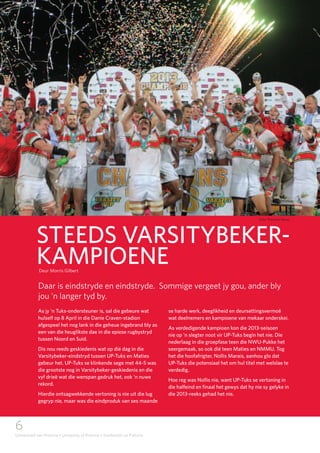 6
Universiteit van Pretoria • University of Pretoria • Yunibesithi ya Pretoria
As jy ’n Tuks-ondersteuner is, sal die gebeure wat
hulself op 8 April in die Danie Craven-stadion
afgespeel het nog lank in die geheue ingebrand bly as
een van die heuglikste dae in die epiese rugbystryd
tussen Noord en Suid.
Dis nou reeds geskiedenis wat op dié dag in die
Varsitybeker-eindstryd tussen UP-Tuks en Maties
gebeur het. UP-Tuks se klinkende sege met 44-5 was
die grootste nog in Varsitybeker-geskiedenis en die
vyf drieë wat die wenspan gedruk het, ook ‘n nuwe
rekord.
Hierdie ontsagwekkende vertoning is nie uit die lug
gegryp nie, maar was die eindproduk van ses maande
se harde werk, deeglikheid en deursettingsvermoë
wat deelnemers en kampioene van mekaar onderskei.
As verdedigende kampioen kon die 2013-seisoen
nie op ‘n slegter noot vir UP-Tuks begin het nie. Die
nederlaag in die groepfase teen die NWU-Pukke het
seergemaak, so ook dié teen Maties en NMMU. Tog
het die hoofafrigter, Nollis Marais, aanhou glo dat
UP-Tuks die potensiaal het om hul titel met welslae te
verdedig.
Hoe reg was Nollis nie, want UP-Tuks se vertoning in
die halfeind en finaal het gewys dat hy nie sy gelyke in
die 2013-reeks gehad het nie.
Daar is eindstryde en eindstryde. Sommige vergeet jy gou, ander bly
jou ‘n langer tyd by.
Deur Morris Gilbert
STEEDS VARSITYBEKER-
KAMPIOENE
Foto: Pretoria News
 