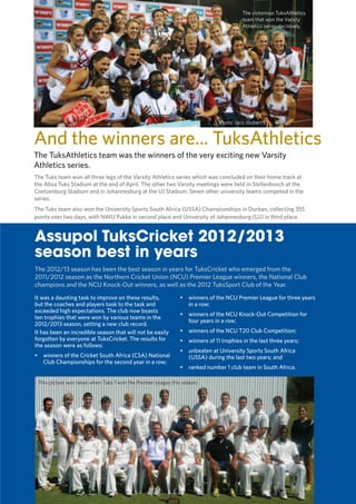 7
TUKKIE
Photo: Jaco Joubert
It was a daunting task to improve on these results,
but the coaches and players took to the task and
exceeded high expectations. The club now boasts
ten trophies that were won by various teams in the
2012/2013 season, setting a new club record.
It has been an incredible season that will not be easily
forgotten by everyone at TuksCricket. The results for
the season were as follows:
•	 winners of the Cricket South Africa (CSA) National
Club Championships for the second year in a row;
•	 winners of the NCU Premier League for three years
in a row;
•	 winners of the NCU Knock-Out Competition for
four years in a row;
•	 winners of the NCU T20 Club Competition;
•	 winners of 11 trophies in the last three years;
•	 unbeaten at University Sports South Africa
(USSA) during the last two years; and
•	 ranked number 1 club team in South Africa.
Assupol TuksCricket 2012/2013
season best in years
And the winners are... TuksAthletics
The victorious TuksAthletics
team that won the Varsity
Athletics series decisively.
The Tuks team won all three legs of the Varsity Athletics series which was concluded on their home track at
the Absa Tuks Stadium at the end of April. The other two Varsity meetings were held in Stellenbosch at the
Coetzenburg Stadium and in Johannesburg at the UJ Stadium. Seven other university teams competed in the
series.
The Tuks team also won the University Sports South Africa (USSA) Championships in Durban, collecting 355
points over two days, with NWU Pukke in second place and University of Johannesburg (UJ) in third place.
The TuksAthletics team was the winners of the very exciting new Varsity
Athletics series.
The 2012/13 season has been the best season in years for TuksCricket who emerged from the
2011/2012 season as the Northern Cricket Union (NCU) Premier League winners, the National Club
champions and the NCU Knock-Out winners, as well as the 2012 TuksSport Club of the Year.
This picture was taken when Tuks 1 won the Premier League this season.
 