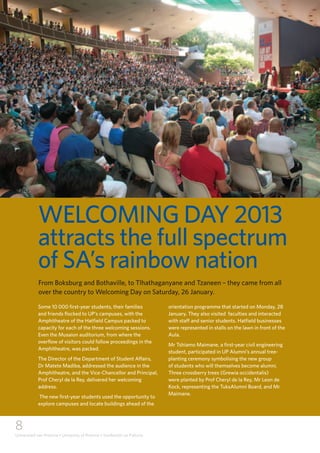 8
Universiteit van Pretoria • University of Pretoria • Yunibesithi ya Pretoria
WELCOMING DAY 2013
attracts the full spectrum
of SA’s rainbow nation
Some 10 000 first-year students, their families
and friends flocked to UP’s campuses, with the
Amphitheatre of the Hatfield Campus packed to
capacity for each of the three welcoming sessions.
Even the Musaion auditorium, from where the
overflow of visitors could follow proceedings in the
Amphitheatre, was packed.
The Director of the Department of Student Affairs,
Dr Matete Madiba, addressed the audience in the
Amphitheatre, and the Vice-Chancellor and Principal,
Prof Cheryl de la Rey, delivered her welcoming
address.
The new first-year students used the opportunity to
explore campuses and locate buildings ahead of the
orientation programme that started on Monday, 28
January. They also visited faculties and interacted
with staff and senior students. Hatfield businesses
were represented in stalls on the lawn in front of the
Aula.
Mr Tshiamo Maimane, a first-year civil engineering
student, participated in UP Alumni’s annual tree-
planting ceremony symbolising the new group
of students who will themselves become alumni.
Three crossberry trees (Grewia occidentalis)
were planted by Prof Cheryl de la Rey, Mr Leon de
Kock, representing the TuksAlumni Board, and Mr
Maimane.
From Boksburg and Bothaville, to Tlhathaganyane and Tzaneen – they came from all
over the country to Welcoming Day on Saturday, 26 January.
 